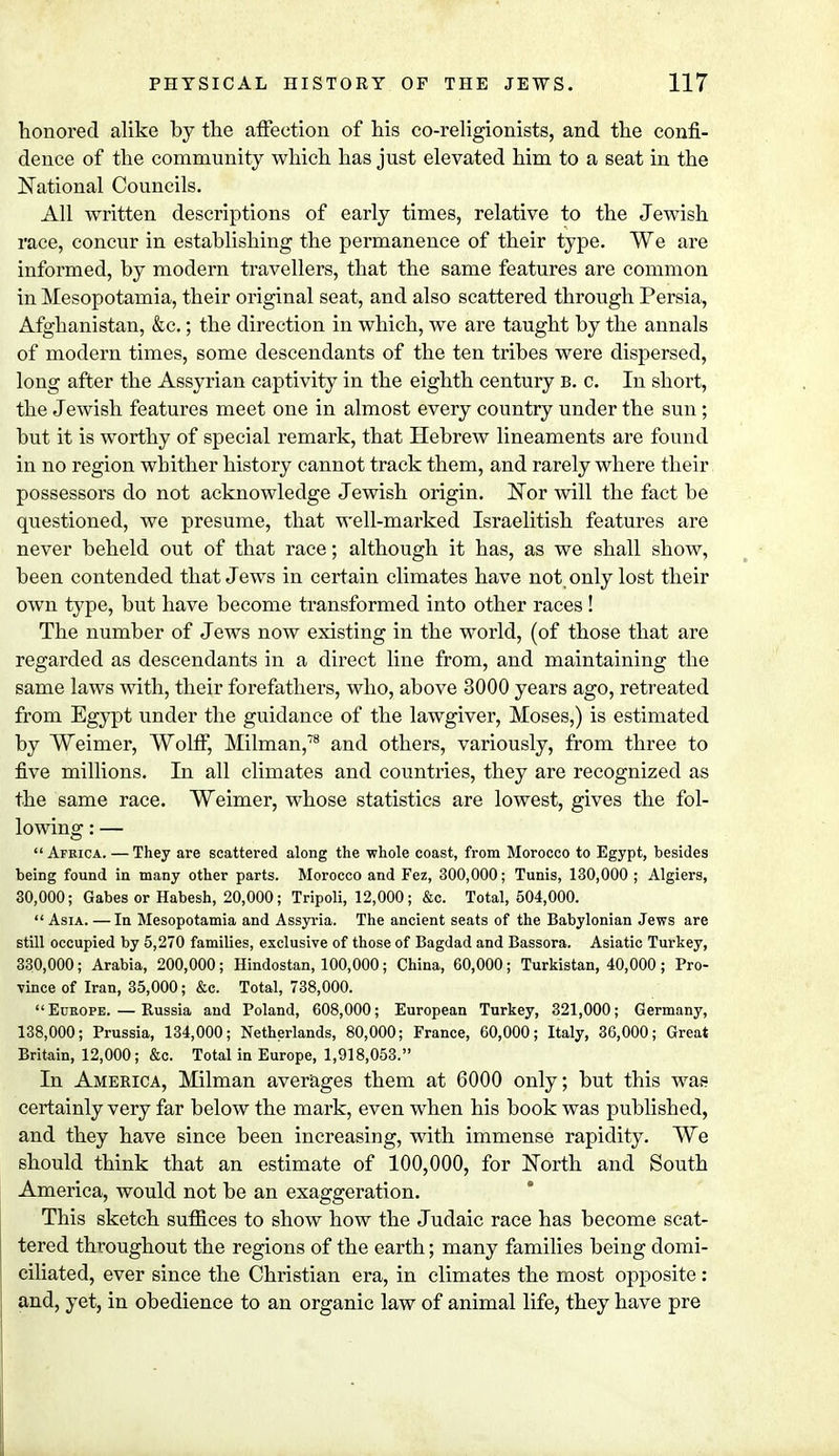 honored alike by the affection of his co-religionists, and the confi- dence of the community which has just elevated him to a seat in the National Councils. All written descriptions of early times, relative to the Jewish race, concur in establishing the permanence of their type. We are informed, by modern travellers, that the same features are common in Mesopotamia, their original seat, and also scattered through Persia, Afghanistan, &c.; the direction in which, we are taught by the annals of modern times, some descendants of the ten tribes were dispersed, long after the Assyrian captivity in the eighth century b. c. In short, the Jewish features meet one in almost every country under the sun ; but it is worthy of special remark, that Hebrew lineaments are found in no region whither history cannot track them, and rarely where their possessors do not acknowledge Jewish origin. Nor will the fact be questioned, we presume, that well-marked Israelitish features are never beheld out of that race; although it has, as we shall show, been contended that Jews in certain climates have not only lost their own type, but have become transformed into other races! The number of Jews now existing in the world, (of those that are regarded as descendants in a direct line from, and maintaining the same laws with, their forefathers, who, above 3000 years ago, retreated from Egypt under the guidance of the lawgiver, Moses,) is estimated by Weimer, Wolff, Milman,78 and others, variously, from three to five millions. In all climates and countries, they are recognized as the same race. Weimer, whose statistics are lowest, gives the fol- lowing : —  Africa. — They are scattered along the whole coast, from Morocco to Egypt, besides being found in many other parts. Morocco and Fez, 300,000; Tunis, 130,000 ; Algiers, 30,000; Gabes or Habesh, 20,000; Tripoli, 12,000; &c. Total, 504,000.  Asia. —In Mesopotamia and Assyria. The ancient seats of the Babylonian Jews are still occupied by 5,270 families, exclusive of those of Bagdad and Bassora. Asiatic Turkey, 330,000; Arabia, 200,000; Hindostan, 100,000; China, 60,000; Turkistan, 40,000; Pro- vince of Iran, 35,000; &c. Total, 738,000. Europe. — Russia and Poland, 608,000; European Turkey, 321,000; Germany, 138,000; Prussia, 134,000; Netherlands, 80,000; France, 60,000; Italy, 36,000; Great Britain, 12,000; &c. Total in Europe, 1,918,053. In America, Milman averages them at 6000 only; but this was certainly very far below the mark, even when his book was published, and they have since been increasing, with immense rapidity. We should think that an estimate of 100,000, for North and South America, would not be an exaggeration. This sketch suffices to show how the Judaic race has become scat- tered throughout the regions of the earth; many families being domi- ciliated, ever since the Christian era, in climates the most opposite : and, yet, in obedience to an organic law of animal life, they have pre