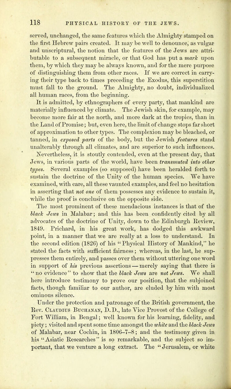 served, unchanged, the same features which the Almighty stamped on the first Hebrew pairs created. It may he well to denounce, as vulgar and unscriptural, the notion that the features of the Jews are attri- butable to a subsequent miracle, or that God has put a mark upon them, by which they may be always known, and for the mere purpose of distinguishing them from other races. If we are correct in carry- ing their type back to times preceding the Exodus, this superstition must fall to the ground. The Almighty, no doubt, individualized all human races, from the beginning. It is admitted, by ethnographers of every party, that mankind are materially influenced by climate. The Jewish skin, for example, may become more fair at the north, and more dark at the tropics, than in the Land of Promise; but, even here, the limit of change stops far short of approximation to other types. The complexion may be bleached, or tanned, in exposed parts of the body, but the Jewish features stand unalterably through all climates, and are superior to such influences. Nevertheless, it is stoutly contended, even at the present clay, that Jews, in various parts of the world, have been transmuted into other types. Several examples (so supposed) have been heralded forth to sustain the doctrine of the Unity of the human species. We have examined, with care, all these vaunted examples, and feel no hesitation in asserting that not one of them possesses any evidence to sustain it, while the proof is conclusive on the opposite side. The most prominent of these mendacious instances is that of the black Jews in Malabar; and this has been confidently cited by all advocates of the doctrine of Unity, clown to the Edinburgh Eeview, 1849. Prichard, in his great work, has dodged this awkward point, in a manner that we are really at a loss to understand. In the second edition (1826) of his Physical History of Mankind, he stated the facts with sufficient fairness; whereas, in the last, he sup- presses them entirely, and passes over them without uttering one word in support of his previous assertions — merely saying that there is no evidence to show that the black Jews are not Jews. We shall here introduce testimony to prove our position, that the subjoined facts, though familiar to our author, are eluded by him with most ominous silence. Under the protection and patronage of the British government, the Rev. Claudius Buchanan, D.D., late Vice Provost of the College of Fort William, in Bengal; well known for his learning, fidelity, and piety; visited and spent some time am ongst the white and the black Jews of Malabar, near Cochin, in 1806-7-8; and the testimony given in his Asiatic Researches is so remarkable, and the subject so im- portant, that we venture a long extract. The  Jerusalem, or white