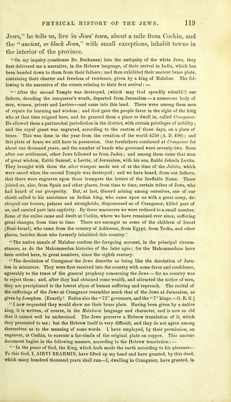 Jews, lie tells us, live in Jews town, about a mile from Cochin, and the  ancient, or black Jews, with small exceptions, inhabit towns in the interior of the province.  On my inquiry (continues Dr. Buchanan) into the antiquity of the white Jews, they first delivered me a narrative, in the Hebrew language, of their arrival in India, which has been handed down to them from their fathers ; and then exhibited their ancient brass plate, containing their charter and freedom of residence, given by a king of Malabar. The fol- lowing is the narrative of the events relating to their first arrival: — 'After the second Temple was destroyed, (which may God speedily rebuild!) our fathers, dreading the conqueror's wrath, departed from Jerusalem — a numerous body of men, women, priests and Levites—and came into this land. There were among them men of repute for learning and wisdom; and God gave the people favor in the sight of the king who at that time reigned here, and he granted them a place to dwell in, called Cranganor. He allowed them a patriarchal jurisdiction in the district, with certain privileges of nobility ; and the royal grant was engraved, according to the custom of those days, on a plate of brass. This was done in the year from the creation of the world 4250 (A. D. 490); and this plate of brass we still have in possession. Our forefathers continued at Cranganor for about one thousand years, and the number of heads who governed were seventy-two. Soon after our settlement, other Jews followed us from Judea; and among them came that man of great wisdom, Rabbi Samuel, a Levite, of Jerusalem, with his son, Rabbi Jehuda Levita. They brought with them the silver trumpets made use of at the time of the Jubilee, which were saved when the second Temple was destroyed; and we have heard, from our fathers, that there were engraven upon those trumpets the letters of the Ineffable Name. There joined us, also, from Spain and other places, from time to time, certain tribes of Jews, who had heard of our prosperity. But, at last, discord arising among ourselves, one of our chiefs called to his assistance an Indian king, who came upon us with a great army, de- stroyed our houses, palaces and strongholds, dispossessed us of Cranganor, killed part of us, and carried part into captivity. By these massacres we were reduced to a small number. Some of the exiles came and dwelt at Cochin, where we have remained ever since, suffering great changes, from time to time. There are amongst us some of the children of Israel (Beni-Israel), who came from the country of Ashkenaz, from Egypt, from Tsoha, and other places, besides those who formerly inhabited this country.'  The native annals of Malabar confirm the foregoing account, in the principal circum- stances, as do the Mahommedan histories of the later ages; for the Mahommedans have been settled here, in great numbers, since the eighth century. The desolation of Cranganor the Jews describe as being like the desolation of Jeru- lem in miniature. They were first received into the country with some favor and confidence, agreeably to the tenor of the general prophecy concerning the Jews — for no country was to reject them ; and, after they had obtained some wealth, and attracted the notice of men, they are precipitated to the lowest abyss of human suffering and reproach. The recital of the sufferings of the Jews at Cranganor resembles much that of the Jews at Jerusalem, as given by Josephus. [Exactly! Notice also the  72 governors, and the  7 kings.—G. R. G.]  I now requested they would show me their brass plate. Having been given by a native king, it is written, of course, in the Malabaric language and character, and is now so old that it cannot well be understood. The Jews preserve a Hebrew translation of it, which they presented to me; but the Hebrew itself is very difficult, and they do not agree among themselves as to the meaning of some words. I have employed, by their permission, an engraver, at Cochin, to execute a fac-simile of the original plate on copper. This ancienr. document begins in the following manner, according to the Hebrew translation : —  ' In the peace of God, the King, which hath made the earth according to his pleasure—- To this God, I, AIRVI BRAHMIN, have lifted up my hand and have granted, by this deed, which many hundred thousand years shall run—I, dwelling in Cranganor, have granted, iu