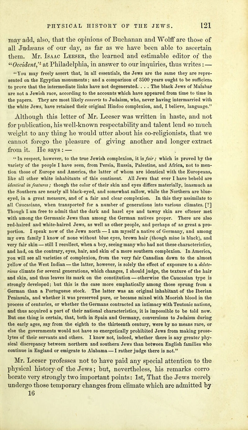 may add, also, that the opinions of Buchanan and Wolff are those of all Judreans of our day, as far as we have been able to ascertain them. Mr. Isaac Leeser, the learned and estimable editor of the Occident,'1 at Philadelphia, in answer to our inquiries, thus writes: — You may freely assert that, in all essentials, the Jews are the same they are repre- sented on the Egyptian monuments; and a comparison of 3500 years ought to be sufficient to prove that the intermediate links have not degenerated. . . . The black Jews of Malabar are not a Jewish race, according to the accounts which have appeared from time to time in the papers. They are most likely converts to Judaism, who, never having intermarried with the white Jews, have retained their original Hindoo complexion, and, I believe, language. Although this letter of Mr. Leeser was written in haste, and not for publication, his well-known respectability and talent lend so much weight to any thing he would utter about his co-religionists, that we cannot forego the pleasure of giving another and longer extract from it. He says : — In respect, however, to the true Jewish complexion, it is fair; which is proved by the variety of the people I have seen, from Persia, Russia, Palestine, and Africa, not to men- tion those of Europe and America, the latter of whom are identical with the Europeans, like all other white inhabitants of this continent. All Jews that ever I have beheld are identical in features ; though the color of their skin and eyes differs materially, inasmuch as the Southern are nearly all black-eyed, and somewhat sallow, while the Northern are blue- eyed, in a great measure, and of a fair and clear complexion. In this they assimilate to all Caucasians, when transported* for a number of generations into various climates. [?] Though I am free to admit that the dark and hazel eye and tawny skin are oftener met with among the Germanic Jews than among the German natives proper. There are also red-haired and white-haired Jews, as well as other people, and perhaps of as great a pro- portion. I speak now of the Jews north — I am myself a native of Germany, and among my own family I know of none without blue eyes, brown hair (though mine is black), and very fair skin — still I recollect, when a boy, seeing many who had not these characteristics, and had, on the contrary, eyes, hair, and skin of a more southern complexion. In America, you will see all varieties of complexion, from the very fair Canadian down to the almost yellow of the West Indian — the latter, however, is solely the effect of exposure to a delete- rious climate for several generations, which changes, I should judge, the texture of the hair and skin, and thus leaves its mark on the constitution — otherwise the Caucasian type is strongly developed; but this is the case more emphatically among those sprung from a German than a Portuguese stock. The latter was an original inhabitant of the Iberian Peninsula, and whether it was preserved pure, or became mixed with Moorish blood in the process of centuries, or whether the Germans contracted an intimacy with Teutonic nations, and thus acquired a part of their national characteristics, it is impossible to be told now. But one thing is certain, that, both in Spain and Germany, conversions to Judaism during the early ages, say from the eighth to the thirteenth century, were by no means rare, or else the governments would not have so energetically prohibited Jews from making prose- lytes of their servants and others. I know not, indeed, whether there is any greater phy- sical discrepancy between northern and southern Jews than between English families who continue in England or emigrate to Alabama — I rather judge there is not. Mr. Leeser professes not to have paid any special attention to tho physical history of the Jews; but, nevertheless, his remarks corro borate very strongly two important points: 1st, That the Jews merely undergo those temporary changes from climate which are admitted by 16