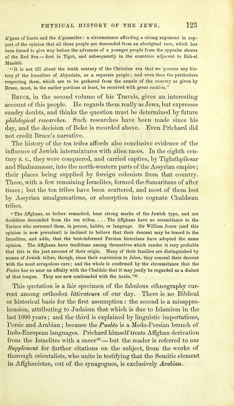 A'gaus of Lasta and the A'gaumider: a circumstance affording a strong argument in sup- port of the opinion that all these people are descended from an aboriginal race, which has been forced to give way before the advances of a younger people from the opposite shores of the Red Sea — first in Tigre, and subsequently in the countries adjacent to Bib-el Mandeb.  It is not till about the tenth century of the Christian era that we possess any his- tory of the Israelites of Abyssinia, as a separate people; and even then the particulars respecting them, which are to be gathered from the annals of the country as given by Bruce, must, in the earlier portions at least, be received with great caution. Bruce, in the second volume of his Travels, gives an interesting account of this people. He regards them really as Jews, hut expresses sundry doubts, and thinks the question must be determined by future philological researches. Such researches have been made since his day, and the decision of Beke is recorded above. Even Prichard did not credit Bruce's narrative. The history of the ten tribes affords also conclusive evidence of the influence of Jewish intermixtures with alien races. In the eighth cen- tury b. c, they were conquered, and carried captive, by Tiglathpilesar and Shalmanasar, into the north-western parts of the Assyrian empire; their places being supplied by foreign colonists from that country. These, with a few remaining Israelites, formed the Samaritans of after time$; but the ten tribes have been scattered, and most of them lost by Assyrian amalgamations, or absorption into cognate Chaldtean tribes.  The Affghans, as before remarked, bear strong marks of the Jewish type, and are doubtless descended from the ten tribes. . . . The Affghans have no resemblance to the Tartars who surround them, in person, habits, or language. Sir William Jones (and this opinion is now prevalent) is inclined to believe that their descent may be traced to the Israelites, and adds, that the best-informed Persian historians have adopted the same opinion. The Affghans have traditions among themselves which render it very probable that this is the just account of their origin. Many of their families are distinguished by names of Jewish tribes, though, since their conversion to Islam, they conceal their descent with the most scrupulous care; and the whole is confirmed by the circumstance that the Pushto has so near an affinity with the Chaldaic that it may justly be regarded as a dialect of that tongue. They are now confounded with the Arabs.82 This quotation is a fair specimen of the fabulous ethnography cur- rent among orthodox litterateurs of our day. There is no Biblical or historical basis for the first assumption: the second is a misappre- hension, attributing to Judaism that which is due to Islamism in the last 1000 years ; and the third is explained by linguistic importations, Persic and Arabian; because the Pushto is a Medo-Persian branch of Indo-European languages. Prichard himself treats Affghan derivation from the Israelites with a sneer83 — but the reader is referred to oui Supplement for further citations on the subject, from the works of thorough orientalists, who unite in testifying that the Semitic element in Affghanistan, out of the synagogues, is exclusively Arabian.