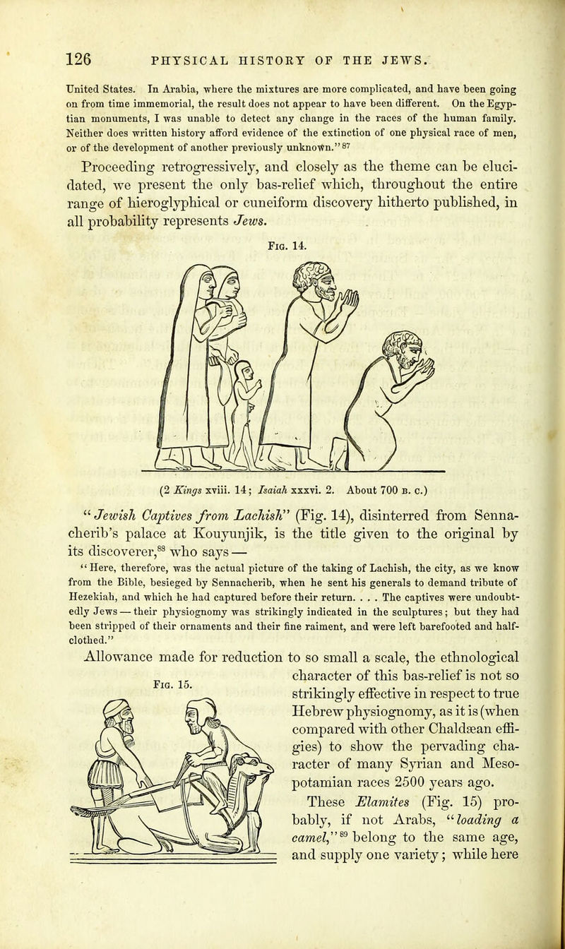 United States. In Arabia, where the mixtures are more complicated, and have been going on from time immemorial, the result does not appear to have been different. On the Egyp- tian monuments, I was unable to detect any change in the races of the human family. Neither does written history afford evidence of the extinction of one physical race of men, or of the development of another previously unknown.87 Proceeding retrogressively, and closely as the theme can be eluci- dated, we present the only bas-relief which, throughout the entire range of hieroglyphical or cuneiform discovery hitherto published, in all probability represents Jews. Fig. 14. (2 Kings xviii. 14 ; Isaiah xxxvi. 2. About 700 B. c.)  Jewish Captives from Laehish (Fig. 14), disinterred from Senna- cherib's palace at Kouyunjik, is the title given to the original by its discoverer,88 who says —  Here, therefore, was the actual picture of the taking of Laehish, the city, as we know from the Bible, besieged by Sennacherib, when he sent his generals to demand tribute of Hezekiah, and which he had captured before their return. . . . The captives were undoubt- edly Jews— their physiognomy was strikingly indicated in the sculptures; but they had been stripped of their ornaments and their fine raiment, and were left barefooted and half- clothed. Allowance made for reduction to so small a scale, the ethnological character of this bas-relief is not so strikingly effective in respect to true Hebrew physiognomy, as it is (when compared with other Chaldsean effi- gies) to show the pervading cha- racter of many Syrian and Meso- potamian races 2500 years ago. These Elamites (Fig. 15) pro- bably, if not Arabs, loading a camel,89 belong to the same age, and supply one variety; while here Fig. 15.