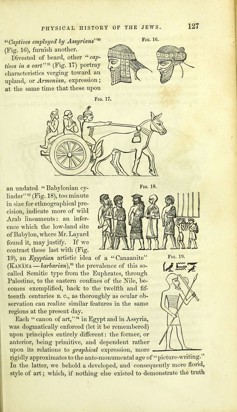 Captives employed by Assyrians90 (Fig. 16), furnish another. Divested of beard, other  cap- tives in a cart91 (Fig. 17) portray characteristics verging toward an upland, or Armenian, expression; at the same time that these upon Fig. 16. Fig. 17. Fig. 19. U an undated  Babylonian cy- FlG-18- linder92 (Fig. 18), too minute in size for ethnographical pre- cision, indicate more of wild Arab lineaments: an infer- ence which the low-land site of Babylon, where Mr. Layard found it, may justify. K we contrast these last with (Fig. 19), an Egyptian artistic idea of a Canaanite (Kanaka — barbarian)93 the prevalence of this so- called Semitic type from the Euphrates, through Palestine, to the eastern confines of the Nile, be- comes exemplified, back to the twelfth and fif- teenth centuries b. c, as thoroughly as ocular ob- servation can realize similar features in the same regions at the present day. Each  canon of art,91 in Egypt and in Assyria, was dogmatically enforced (let it be remembered) upon principles entirely different: the former, or anterior, being primitive, and dependent rather upon its relations to graphical expression, more rigidly approximates to the ante-monumental age of  picture-writing. Iu the latter, we behold a developed, and consequently more florid, style of art; which, if nothing else existed to demonstrate the truth