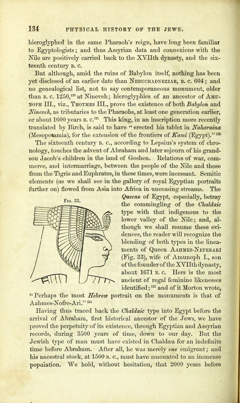 hieroglyphed in the same Pharaoh's reign, have long been familial to Egyptologists; and thus Assyrian data and connexions with the Nile are positively carried back to the XVTIth dynasty, and the six- teenth century b. c. But although, amid the ruins of Babylon itself, nothing has been yet disclosed of an earlier date than Nebuchadnezzar, b. c. 604; and no genealogical list, not to say contemporaneous monument, older than b. c. 1250,120 at Nineveh; hieroglyphics of an ancestor of Amu- noph ILL, viz., Thotmes LLL, prove the existence of both Babylon and Nineveh, as tributaries to the Pharaohs, at least one generation earlier, or about 1600 years b. c.m This king, in an inscription more recently translated by Birch, is said to have  erected his tablet in Naharaina (Mesopotamia), for the extension of the frontiers of Kami (Egypt).122 The sixteenth century b. c, according to Lepsius's system of chro- nology, touches the advent of Abraham and later sojourn of his grand- son Jacob's children in the land of Goshen. Relations of war, com- merce, and intermarriage, between the people of the Nile and those from the Tigris and Euphrates, in these times, were incessant. Semitic elements (as we shall see in the gallery of royal Egyptian portraits further on) flowed from Asia into Africa in unceasing streams. The Queens of Egypt, especially, betray the commingling of the Chaldaic type with tbat indigenous to the lower valley of the Nile; and, al- though we shall resume these evi- dences, the reader will recognize the blending of both types in the linea- ments of Queen Aahmes-Nepekari (Fig. 33), wife of Amunoph I., son of the founder of the XVLTth dynasty, about 1671 b. c. Hers is the most ancient of regal feminine likenesses identified;123 and of it Morton wrote, Perhaps the most Hebrew portrait on the monuments is that of Aahmes-Nofre-Ari.124 Having thus traced back the Chaldaic type into Egypt before the arrival of Abraham, first historical ancestor of the Jews, we have proved the perpetuity of its existence, through Egyptian and Assyrian records, during 3500 years of time, down to our day. But the Jewish type of man must have existed in Chaldsea for an indefinite time before Abraham. After all, he was merely one emigrant; and his ancestral stock, at 1500 b. c, must have amounted to an immense population. We hold, without hesitation, that 2000 years before