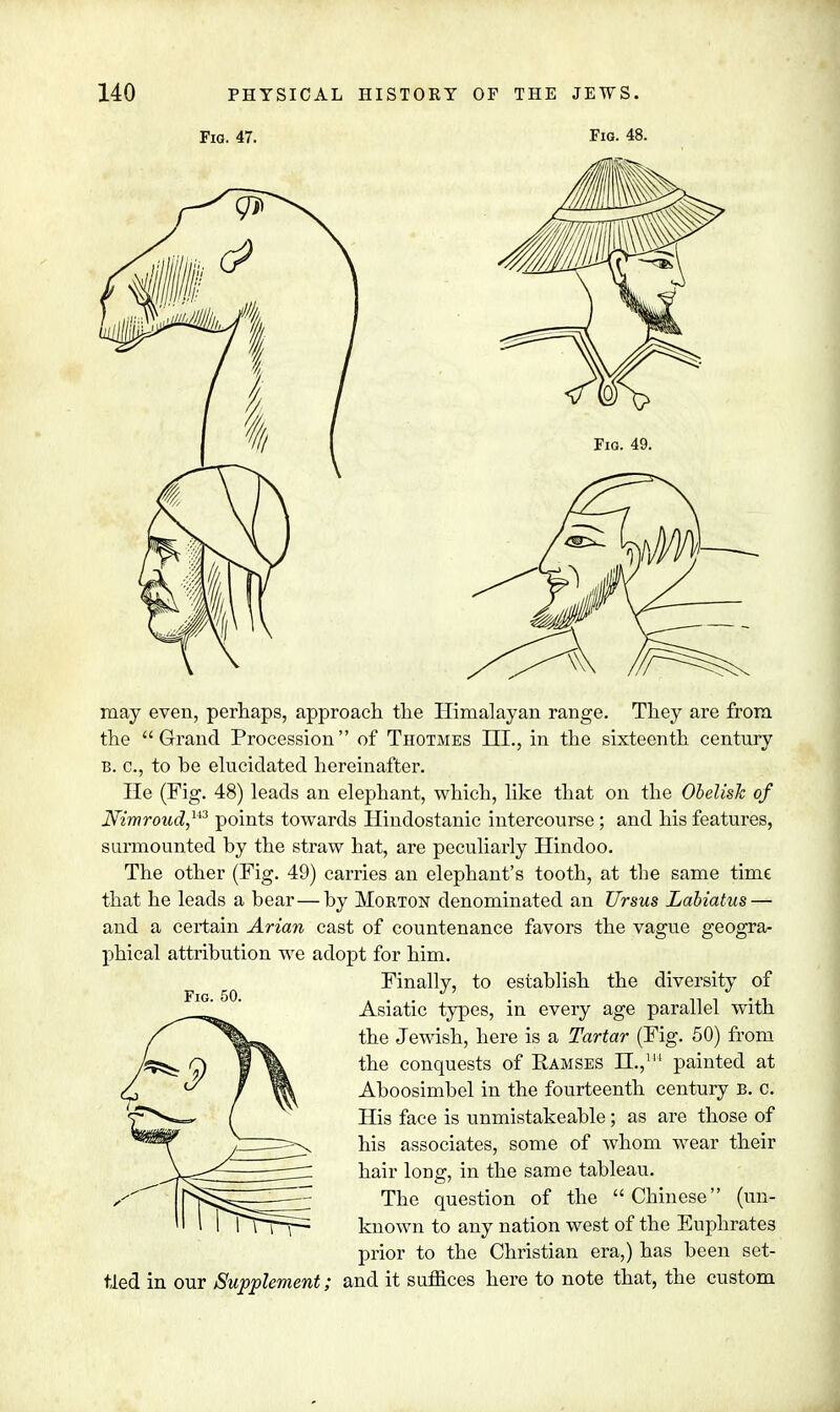 Fig. 47. Fig. 48. Fig. 49. may even, perhaps, approach the Himalayan range. They are from the Grand Procession of Thotmes ILL, in the sixteenth century b. c, to be elucidated hereinafter. He (Fig. 48) leads an elephant, which, like that on the Obelisk of JVimroud,u3 points towards Hindostanic intercourse ; and his features, surmounted by the straw hat, are peculiarly Hindoo. The other (Fig. 49) carries an elephant's tooth, at the same time that he leads a bear—by Morton denominated an Ursus Labiatus — and a certain Avian cast of countenance favors the vague geogra- phical attribution we adopt for him. Finally, to establish the diversity of Asiatic types, in every age parallel with the Jewish, here is a Tartar (Fig. 50) from the conquests of Ramses H.,1 painted at Aboosimbel in the fourteenth century B. c. His face is unmistakeable; as are those of his associates, some of whom wear their hair long, in the same tableau. The question of the Chinese (un- known to any nation west of the Euphrates prior to the Christian era,) has been set- tled in our Supplement; and it suffices here to note that, the custom Fig. 50.