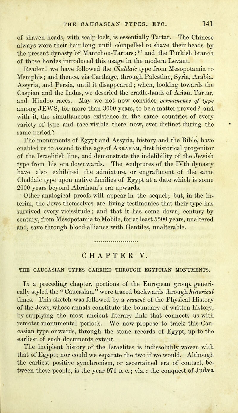 of shaven heads, with scalp-lock, is essentially Tartar. The Chinese always wore their hair long until compelled to shave their heads hy the present dynasty 'of Mantchou-Tartars;145 and the Turkish branch of those hordes introduced this usage in the modern Levant. Reader ! we have followed the Chaldaic type from Mesopotamia to Memphis; and thence, via Carthage, through Palestine, Syria, Arabia, Assyria, and Persia, until it disappeared; when, looking towards the Caspian and the Indus, we descried the cradle-lands of Arian, Tartar, and Hindoo races. May we not now consider permanence of type among JEWS, for more than 3000 years, to be a matter proved ? and with it, the simultaneous existence in the same countries of every variety of type and race visible there now, ever distinct during the same period ? The monuments of Egypt and Assyria, history and the Bible, have enabled us to ascend to the age of Abraham, first historical progenitor of the Israelitish line, and demonstrate the indelibility of the Jewish type from his era downwards. The sculptures of the IVth dynasty have also exhibited the admixture, or engraftment of the same Chaldaic type upon native families of Egypt at a date which is some 2000 years beyond Abraham's era upwards. Other analogical proofs will appear in the sequel; but, in the in- terim, the Jews themselves are living testimonies that their type has survived every vicissitude; and that it has come down, century by century, from Mesopotamia to Mobile, for at least 5500 years, unaltered and, save through blood-alliance with Gentiles, unalterable. CHAPTER V. THE CAUCASIAN TYPES CARRIED THROUGH EGYPTIAN MONUMENTS. In a preceding chapter, portions of the European group, generi- cally styled the  Caucasian, were traced backwards through historical times. This sketch was followed by a resume, of the Physical History of the Jews, whose annals constitute the boundary of written history, by supplying the most ancient literary link that connects us with remoter monumental periods. We now propose to track this Cau- casian type onwards, through the stone records of Egypt, up to the earliest of such documents extant. The incipient history of the Israelites is indissolubly woven with that of Egypt; nor could we separate the two if we would. Although the earliest positive synchronism, or ascertained era of contact, be- tween these people, is the year 971 b. c. ; viz.: the conquest of Judaea