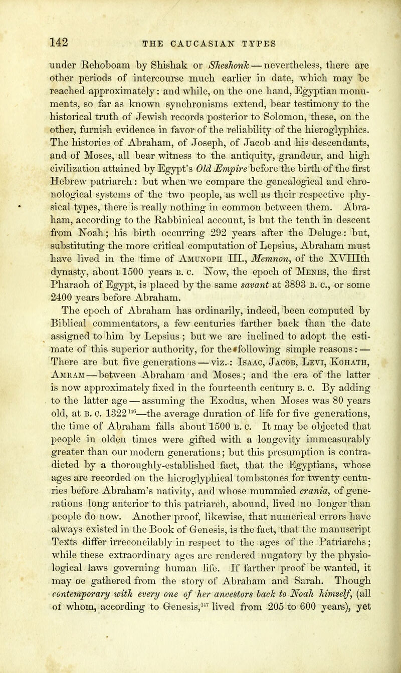 under Behoboain by Shishak or Sheshonh — nevertheless, there are other periods of intercourse much earlier in date, which may he reached approximately: and while, on the one hand, Egyptian monu- ments, so far as known synchronisms extend, bear testimony to the historical truth of Jewish records posterior to Solomon, these, on the other, furnish evidence in favor of the reliability of the hieroglyphics. The histories of Abraham, of Joseph, of Jacob and his descendants, and of Moses, all bear witness to the antiquity, grandeur, and high civilization attained by Egypt's Old Empire before the birth of the first Hebrew patriarch: but when we compare the genealogical and chro- nological systems of the two people, as well as their respective phy- sical types, there is really nothing in common between them. Abra- ham, according to the Babbinical account, is but the tenth in descent from Noah; his birth occurring 292 years after the Deluge: but, substituting the more critical computation of Lepsius, Abraham must have lived in the time of Amunoph HI., Memnon, of the XV 111th dynasty, about 1500 years b. c. Now, the epoch of Menes, the first Pharaoh of Egypt, is placed by the same savant at 3893 B. c, or some 2400 years before Abraham. The epoch of Abraham has ordinarily, indeed, been computed by Biblical commentators, a few centuries farther back than the date assigned to him by Lepsius ; but we are inclined to adopt the esti- mate of this superior authority, for the*following simple reasons: — There are but five generations — viz.: Isaac, Jacob, Levi, Kohath, Amram—between Abraham and Moses; and the era of the latter is now approximately fixed in the fourteenth century b. c. By adding to the latter age — assuming the Exodus, when Moses was 80 years old, at b. c. 1322146—the average duration of life for five generations, the time of Abraham falls about 1500 b. c. It may be objected that people in olden times were gifted with a longevity immeasurably greater than our modern generations; but this presumption is contra- dicted by a thoroughly-established fact, that the Egyptians, whose ages are recorded on the hieroglyphical tombstones for twenty centu- ries before Abraham's nativity, and whose mummied crania, of gene- rations long anterior to this patriarch, abound, lived no longer than people do now. Another proof, likewise, that numerical errors have always existed in the Book of Genesis, is the fact, tbat the manuscript Texts differ irreconcilably in respect to the ages of the Patriarchs; while these extraordinary ages are rendered nugatory by the physio- logical laws governing human life. If farther proof be wanted, it may oe gathered from the story of Abraham and Sarah. Though contemporary with every one of her ancestors back to Noah himself, (all of whom, according to Genesis,7 lived from 205 to 600 years), yet