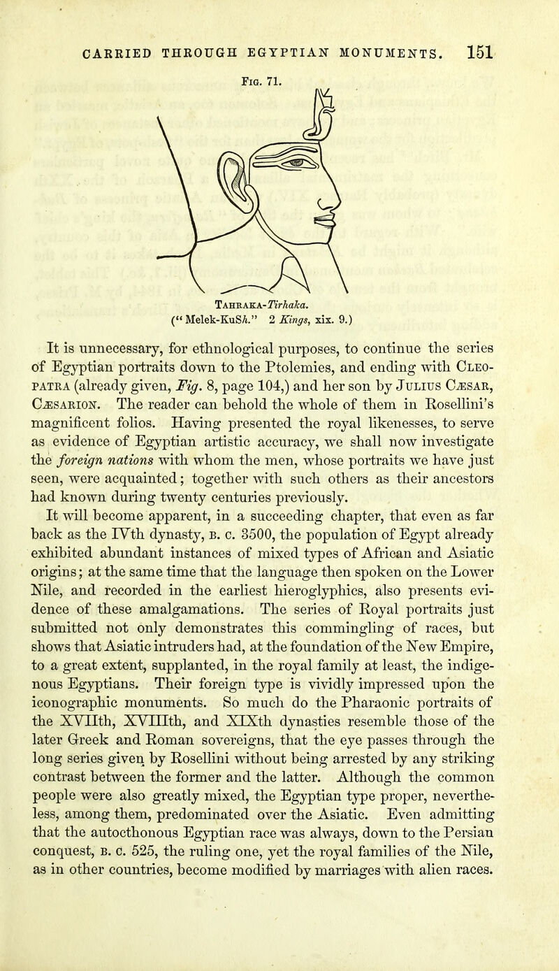 It is unnecessary, for ethnological purposes, to continue the series of Egyptian portraits down to the Ptolemies, and ending with Cleo- patra (already given, Fig. 8, page 104,) and her son by Julius Caesar, C^esarion. The reader can behold the whole of them in Rosellini's magnificent folios. Having presented the royal likenesses, to serve as. evidence of Egyptian artistic accuracy, we shall now investigate the foreign nations with whom the men, whose portraits we have just seen, were acquainted; together with such others as their ancestors had known during twenty centuries previously. It will become apparent, in a succeeding chapter, that even as far back as the IVth dynasty, b. c. 3500, the population of Egypt already exhibited abundant instances of mixed types of African and Asiatic origins; at the same time that the language then spoken on the Lower Mle, and recorded in the earliest hieroglyphics, also presents evi- dence of these amalgamations. The series of Royal portraits just submitted not only demonstrates this commingling of races, but shows that Asiatic intruders had, at the foundation of the New Empire, to a great extent, supplanted, in the royal family at least, the indige- nous Egyptians. Their foreign type is vividly impressed upon the iconographic monuments. So much do the Pharaonic portraits of the XVIIth, XVTIIth, and XlXth dynasties resemble those of the later Greek and Roman sovereigns, that the eye passes through the long series given by Rosellini without being arrested by any striking contrast between the former and the latter. Although the common people were also greatly mixed, the Egyptian type proper, neverthe- less, among them, predominated over the Asiatic. Even admitting that the autocthonous Egyptian race was always, down to the Persian conquest, b. c. 525, the ruling one, yet the royal families of the Mle, as in other countries, become modified by marriages with alien races. Fig. 71. Tahraka- Tirhaka.