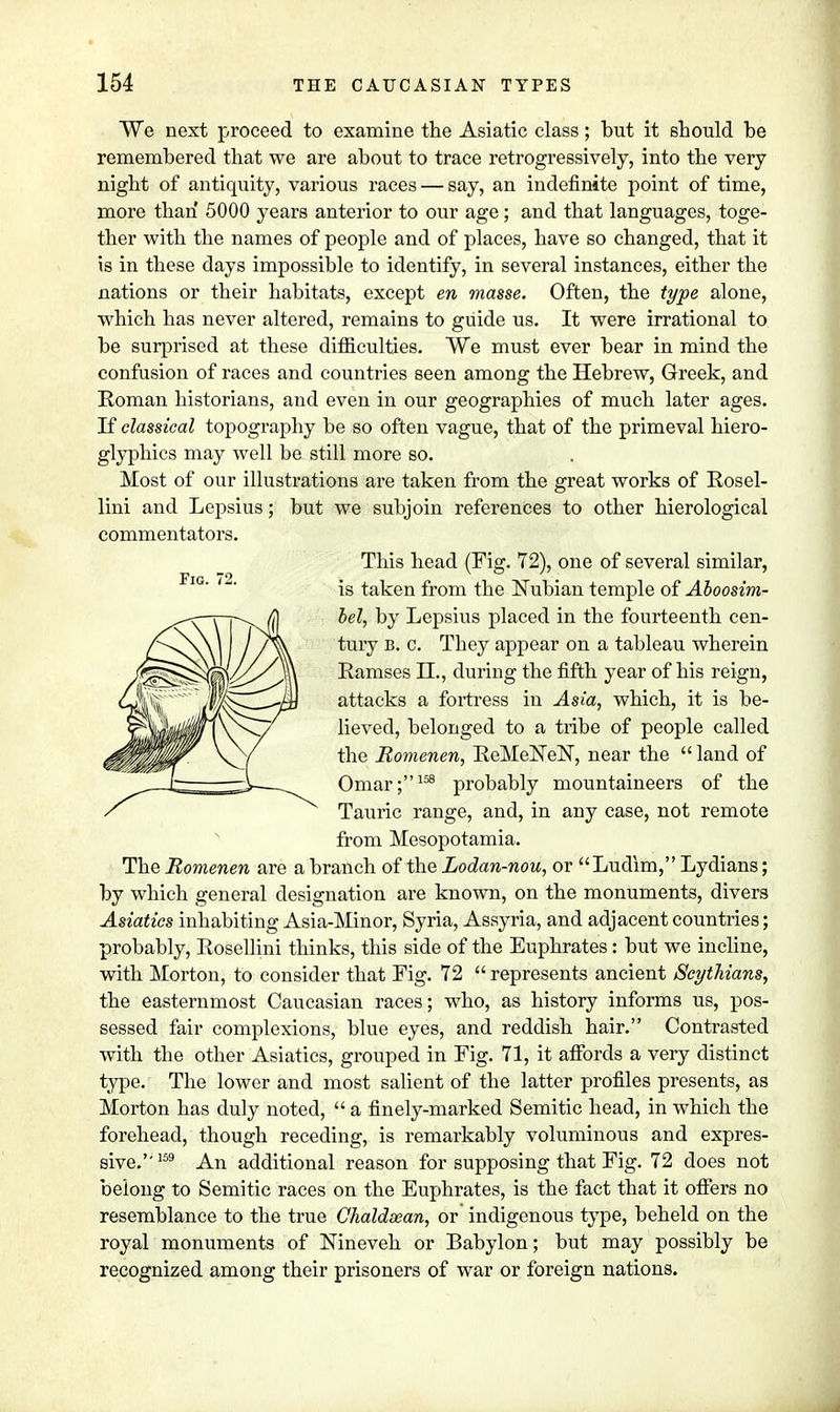 We next proceed to examine the Asiatic class; but it should be remembered that we are about to trace retrogressively, into the very night of antiquity, various races — say, an indefinite point of time, more than 5000 years anterior to our age; and that languages, toge- ther with the names of people and of places, have so changed, that it Is in these days impossible to identify, in several instances, either the nations or their habitats, except en masse. Often, the type alone, which has never altered, remains to guide us. It were irrational to be surprised at these difficulties. We must ever bear in mind the confusion of races and countries seen among the Hebrew, Greek, and Roman historians, and even in our geographies of much later ages. If classical topography be so often vague, that of the primeval hiero- glyphics may well be still more so. Most of our illustrations are taken from the great works of Rosel- lini and Lepsius; but we subjoin references to other hierological commentators. This head (Fig. 72), one of several similar, is taken from the Nubian temple of Aboosim- bel, by Lepsius placed in the fourteenth cen- tury b. c. They appear on a tableau wherein Ramses II., during the fifth year of his reign, attacks a fortress in Asia, which, it is be- lieved, belonged to a tribe of people called the Bomenen, ReMeNeN, near the  land of Omar;158 probably mountaineers of the Tauric range, and, in any case, not remote from Mesopotamia. The Romenen are a branch of the Lodan-nou, or Ludim, Lydians; by which general designation are known, on the monuments, divers Asiatics inhabiting Asia-Minor, Syria, Assyria, and adjacent countries; probably, Rosellini thinks, this side of the Euphrates: but we incline, with Morton, to consider that Fig. 72  represents ancient Scythians, the easternmost Caucasian races; who, as history informs us, pos- sessed fair complexions, blue eyes, and reddish hair. Contrasted with the other Asiatics, grouped in Fig. 71, it affords a very distinct type. The lower and most salient of the latter profiles presents, as Morton has duly noted,  a finely-marked Semitic head, in which the forehead, though receding, is remarkably voluminous and expres- sive.''159 An additional reason for supposing that Fig. 72 does not belong to Semitic races on the Euphrates, is the fact that it offers no resemblance to the true Chaldsean, or indigenous type, beheld on the royal monuments of Nineveh or Babylon; but may possibly be recognized among their prisoners of war or foreign nations.