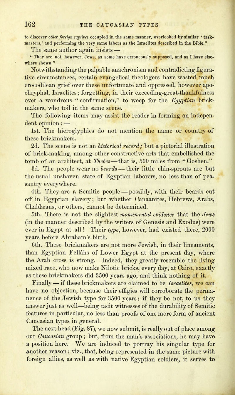 to discover other foreign captives occupied in the same manner, overlooked by similar ' task- masters,' and performing the very same labors as the Israelites described in the Bible. The same author again insists —  They are not, however, Jews, as some have erroneously supposed, and as I have else- where shown. Notwithstanding the palpable anachronism and contradicting figura- tive circumstances, certain evangelical theologers have wasted much crocodilean grief over these unfortunate and oppressed, however apo- chryphal, Israelites; forgetting, in their exceeding-great-thankfulness ovdr a wondrous  confirmation, to weep for the Egyptian brick- makers, who toil in the same scene. The following items may assist the reader in forming an indepen- dent opinion: — 1st. The hieroglyphics do not mention the name or country of these briekmakers. 2d. The scene is not an historical record; but a pictorial illustration of brick-making, among other constructive arts that embellished the tomb of an architect, at Thebes—that is, 500 miles from Goshen. 3d. The people wear no beards — their little chin-sprouts are but the usual unshaven state of Egyptian laborers, no less than of pea- santry everywhere. 4th. They are a Semitic people — possibly, with their beards cut off in Egyptian slavery; but whether Canaanites, Hebrews, Arabs, Chaldreans, or others, cannot be determined. 5th. There is not the slightest monumental evidence that the Jews (in the manner described by the writers of Genesis and Exodus) were ever in Egypt at all! Their type, however, had existed there, 2000 years before Abraham's birth. 6th. These briekmakers are not more Jewish, in their lineaments, than Egyptian Fellahs of Lower Egypt at the present day, where the Arab cross is strong. Indeed, they greatly resemble the living mixed race, who now make Nilotic bricks, every day, at Cairo, exactly as these briekmakers did 3500 years ago, and think nothing of it. Finally — if these briekmakers are claimed to be Israelites, we can have no objection, because their effigies will corroborate the perma- nence of the Jewish type for 3500 years: if they be not, to us they answer just as well—being tacit witnesses of the durability of Semitic features in particular, no less than proofs of one more form of ancient Caucasian types in general. The next head (Fig. 87), we now submit, is really out of place among our Caucasian group ; but, from the man's associations, he may have a position here. We are induced to portray his singular type for another reason: viz., that, being represented in the same picture with foreign allies, as well as with native Egyptian soldiers, it serves to