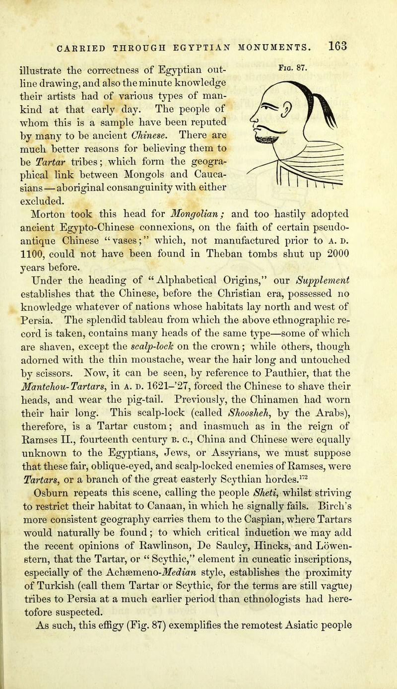 illustrate the correctness of Egyptian out- line drawing, and also the minute knowledge their artists had of various types of man- kind at that early day. The people of whom this is a sample have been reputed by many to be ancient Chinese. There are much better reasons for believing them to be Tartar tribes; which form the geogra- phical link between Mongols and Cauca- sians— aboriginal consanguinity with either excluded. Morton took this head for Mongolian; and too hastily adopted ancient Egypto-Chinese connexions, on the faith of certain pseudo- antique Chinese vases; which, not manufactured prior to A. D. 1100, could not have been found in Theban tombs shut up 2000 years before. Under the heading of Alphabetical Origins, our Supplement establishes that the Chinese, before the Christian era, possessed no knowledge whatever of nations whose habitats lay north and west of Persia. The splendid tableau from which the above ethnographic re- eoi'd is taken, contains many heads of the same type—some of which are shaven, except the scalp-lock on the crown; while others, though adorned with the thin moustache, wear the hair long and untouched by scissors. Now, it can be seen, by reference to Pauthier, that the Mantchou-Tartars, in A. D. 1621-27, forced the Chinese to shave their heads, and wear the pig-tail. Previously, the Chinamen had worn their hair long. This scalp-lock (called Shoosheh, by the Arabs), therefore, is a Tartar custom; and inasmuch as in the reign of Ramses II., fourteenth century b. c, China and Chinese were equally unknown to the Egyptians, Jews, or Assyrians, we must suppose that these fair, oblique-eyed, and scalp-locked enemies of Ramses, were Tartars, or a branch of the great easterly Scythian hordes.172 Osburn repeats this scene, calling the people Sheti, whilst striving to restrict their habitat to Canaan, in which he signally fails. Birch's more consistent geography carries them to the Caspian, where Tartars would naturally be found; to which critical induction we may add the recent opinions of Rawlinson, De Saulcy, Hincks, and Lowen- stern, that the Tartar, or  Scythic, element in cuneatic inscriptions, especially of the Aeh&meno-Median style, establishes the proximity of Turkish (call them Tartar or Scythic, for the terms are still vague; tribes to Persia at a much earlier period than ethnologists had here- tofore suspected. As such, this effigy (Fig. 87) exemplifies the remotest Asiatic people