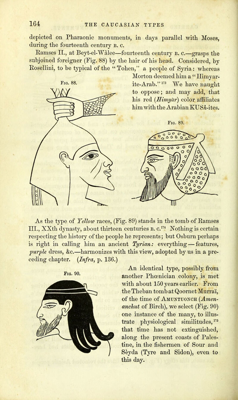 depicted on Pharaonic monuments, in days parallel with Moses, during the fourteenth century b. c. Eamses IT., at Beyt-el-Walee—fourteenth century B. c.—grasps the subjoined foreigner (Fig. 88) by the hair of his head. Considered, by Rosellini, to be typical of the Tohen, a people of Syria: whereas Morton deemed him a  Himyar- As the type of Yellow races, (Fig. 89) stands in the tomb of Ramses III., XXth dynasty, about thirteen centuries b. c.m Nothing is certain respecting the history of the people he represents; but Osburn perhaps is right in calling him an ancient Tyrian: everything — features, purple dress, &c.—harmonizes with this view, adopted by us in a pre- ceding chapter. {Infra, p. 136.) An identical type, possibly from another Phoenician colony, is met with about 150 years earlier. From the Theban tomb at Qoornet Murra'i, of the time of Amuntuonch (Amen- anchut of Birch), we select (Fig. 90) one instance of the many, to illus- trate physiological similitudes,175 that time has not extinguished, along the present coasts of Pales- tine, in the fishermen of Sour and Seyda (Tyre and Sidon), even to this day.