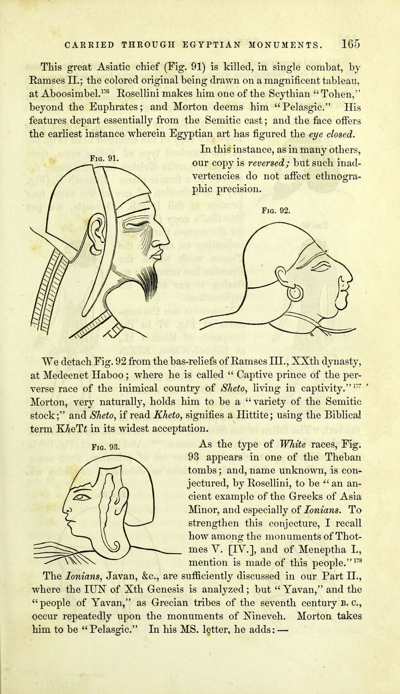 This great Asiatic chief (Fig. 91) is killed, in single combat, by Ramses EE.; the colored original being drawn on a magnificent tableau, at Aboosimbel.176 Rosellini makes him one of the Scythian  Tohen, beyond the Euphrates; and Morton deems him Pelasgic. His features depart essentially from the Semitic cast; and the face offers the earliest instance wherein Egyptian art has figured the eye closed. In this instance, as in many others, our copy is reversed; but such inad- vertencies do not affect ethnogrra- Fig. 91. phic precision. Fig. 92. We detach Fig. 92 from the bas-reliefs of Ramses IH., XXth dynasty, at Medeenet Haboo; where he is called  Captive prince of the per- verse race of the inimical country of Sheto, living in captivity.177 Morton, very naturally, holds him to be a variety of the Semitic stock; and Sheto, if read Kheto, signifies a Hittite; using the Biblical term IK-heTt in its widest acceptation. Yiq. 93. As the type of White races, Fig. 93 appears in one of the Theban tombs; and, name unknown, is con- jectured, by Rosellini, to be Xi an an- cient example of the Greeks of Asia Minor, and especially of Ionians. To strengthen this conjecture, I recall how among the monuments of Thot- mes V. [TV.], and of Meneptha I., mention is made of this people.173 The Ionians, Javan, &c, are sufficiently discussed in our Part II., where the IUTST of Xth Genesis is analyzed; but  Yavan, and the  people of Yavan, as Grecian tribes of the seventh century B. c, occur repeatedly upon the monuments of Nineveh. Morton takes him to be Pelasgic. In his MS. letter, he adds: —