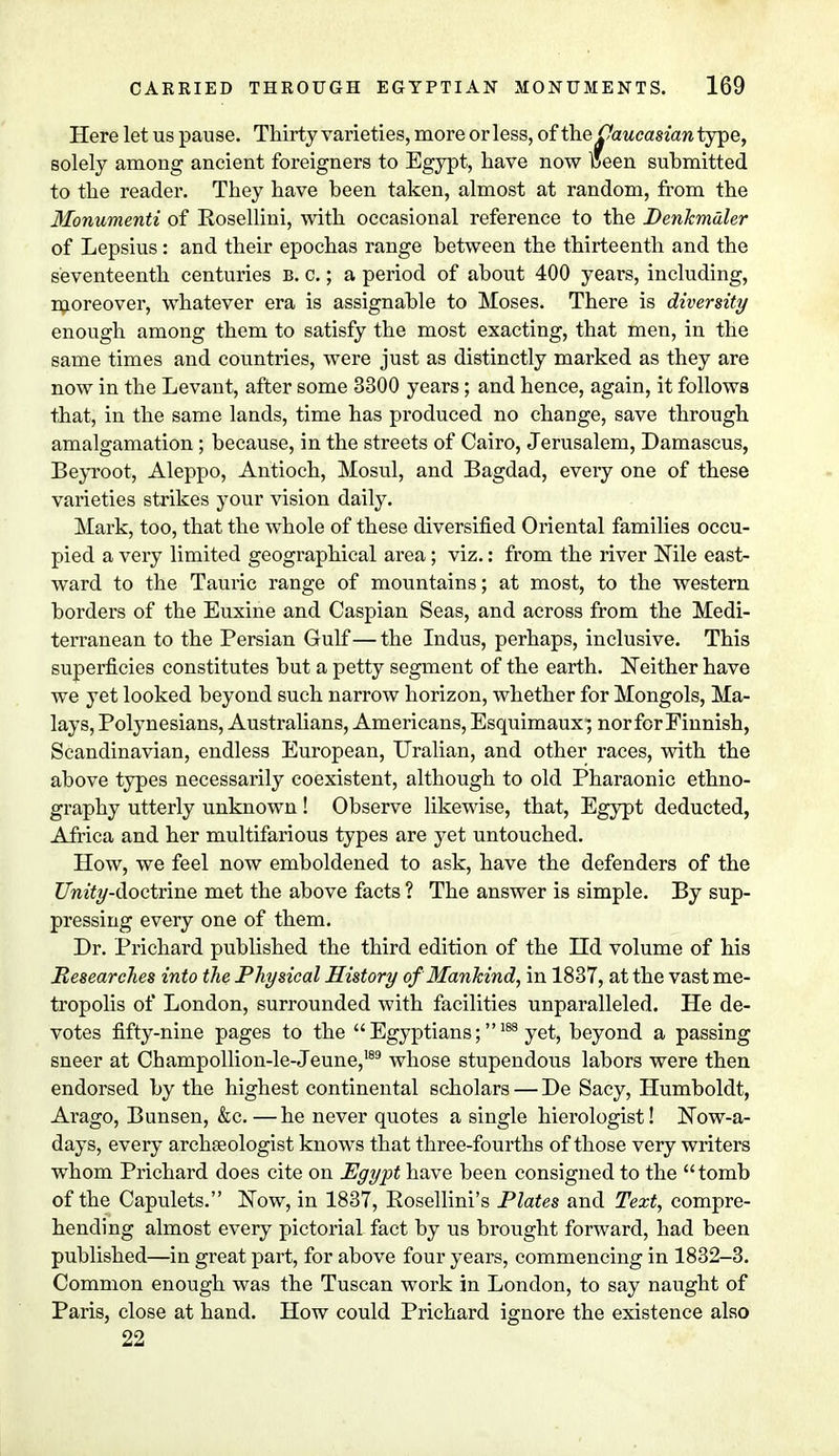 Here let us pause. Thirty varieties, more or less, of the Caucasian type, solely among ancient foreigners to Egypt, have now Ceen submitted to the reader. They have been taken, almost at random, from the Monumenti of Rosellini, with occasional reference to the Denkmdler of Lepsius: and their epochas range between the thirteenth and the seventeenth centuries B. c.; a period of about 400 years, including, moreover, whatever era is assignable to Moses. There is diversity enough among them to satisfy the most exacting, that men, in the same times and countries, were just as distinctly marked as they are now in the Levant, after some 3300 years; and hence, again, it follows that, in the same lands, time has produced no change, save through amalgamation ; because, in the streets of Cairo, Jerusalem, Damascus, Beyroot, Aleppo, Antioch, Mosul, and Bagdad, eveiy one of these varieties strikes your vision daily. Mark, too, that the whole of these diversified Oriental families occu- pied a very limited geographical area; viz.: from the river Nile east- ward to the Tauric range of mountains; at most, to the western borders of the Euxine and Caspian Seas, and across from the Medi- terranean to the Persian Gulf — the Indus, perhaps, inclusive. This superficies constitutes but a petty segment of the earth. Neither have we yet looked beyond such narrow horizon, whether for Mongols, Ma- lays, Polynesians, Australians, Americans, Esquimaux; nor for Finnish, Scandinavian, endless European, Uralian, and other races, with the above types necessarily coexistent, although to old Pharaonic ethno- graphy utterly unknown! Observe likewise, that, Egypt deducted, Africa and her multifarious types are yet untouched. How, we feel now emboldened to ask, have the defenders of the Z7mty-doctrine met the above facts ? The answer is simple. By sup- pressing every one of them. Dr. Prichard published the third edition of the Hd volume of his Researches into the Physical History of Mankind, in 1837, at the vast me- tropolis of London, surrounded with facilities unparalleled. He de- votes fifty-nine pages to the  Egyptians;188 yet, beyond a passing sneer at Champollion-le-Jeune,189 whose stupendous labors were then endorsed by the highest continental scholars — De Sacy, Humboldt, Arago, Bunsen, &c.—he never quotes a single hierologist! Now-a- days, every archaeologist knows that three-fourths of those very writers whom Prichard does cite on Egypt have been consigned to the tomb of the Capulets. Now, in 1837, Rosellini's Plates and Text, compre- hending almost every pictorial fact by us brought forward, had been published—in great part, for above four years, commencing in 1832-3. Common enough was the Tuscan work in London, to say naught of Paris, close at hand. How could Prichard ignore the existence also 22