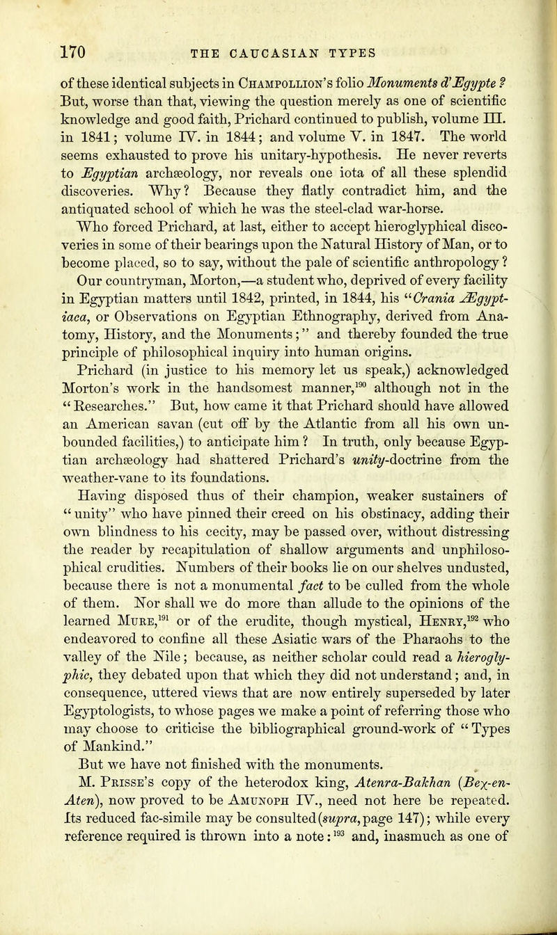 of these identical subjects in Champollion's folio Monuments d'Ugypte ? But, worse than that, viewing the question merely as one of scientific knowledge and good faith, Prichard continued to publish, volume HL in 1841; volume IV. in 1844; and volume V. in 1847. The world seems exhausted to prove his unitary-hypothesis. He never reverts to Egyptian archaeology, nor reveals one iota of all these splendid discoveries. Why? Because they flatly contradict him, and the antiquated school of which he was the steel-clad war-horse. Who forced Prichard, at last, either to accept hieroglyphical disco- veries in some of their bearings upon the Natural History of Man, or to become placed, so to say, without the pale of scientific anthropology ? Our countryman, Morton,—a student who, deprived of every facility in Egyptian matters until 1842, printed, in 1844, his Crania JEgypt- iaca, or Observations on Egyptian Ethnography, derived from Ana- tomy, History, and the Monuments; and thereby founded the true principle of philosophical inquiry into human origins. Prichard (in justice to his memory let us speak,) acknowledged Morton's work in the handsomest manner,190 although not in the Researches. But, how came it that Prichard should have allowed an American savan (cut off by the Atlantic from all his own un- bounded facilities,) to anticipate him ? In truth, only because Egyp- tian archaeology had shattered Prichard's wm'fo/-doctrine from the weather-vane to its foundations. Having disposed thus of their champion, weaker sustainers of unity who have pinned their creed on his obstinacy, adding their own blindness to his cecity, may be passed over, without distressing the reader by recapitulation of shallow arguments and unphiloso- phical crudities. Numbers of their books lie on our shelves undusted, because there is not a monumental fact to be culled from the whole of them. Nor shall we do more than allude to the opinions of the learned Mure,191 or of the erudite, though mystical, Henry,192 who endeavored to confine all these Asiatic wars of the Pharaohs to the valley of the Nile; because, as neither scholar could read a hierogly- phic, they debated upon that which they did not understand; and, in consequence, uttered views that are now entirely superseded by later Egyptologists, to whose pages we make a point of referring those who may choose to criticise the bibliographical ground-work of  Types of Mankind. But we have not finished with the monuments. M. Prisse's copy of the heterodox king, Atenra-Bakhan (Bex-en- Aten), now proved to be Amunoph IV., need not here be repeated. Its reduced fac-simile may be consulted (supra, page 147); while every reference required is thrown into a note:193 and, inasmuch as one of