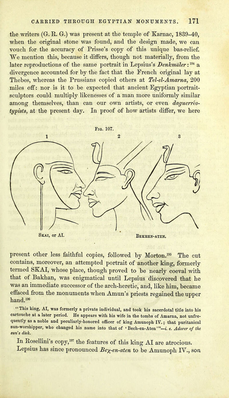 the writers (G. R. G.) was present at the temple of Karnac, 1839-40, when the original stone was found, and the design made, we can vouch for the accuracy of Prisse's copy of this unique bas-relief. We mention this, because it differs, though not materially, from the later reproductions of the same portrait in Lepsius's Denkmdler:194 a divergence accounted for by the fact that the French original lay at Thebes, whereas the Prussians copied others at Tel-el-Amarna, 200 miles off: nor is it to be expected that ancient Egyptian portrait- sculptors could multiply likenesses of a man more uniformly similar among themselves, than can our own artists, or even daguerreo- typists, at the present day. In proof of how artists differ, we here present other less faithful copies, followed by Morton.195 The cut contains, moreover, an attempted portrait of another king, formerly termed SKAI, whose place, though proved to be nearly coeval with that of Bakhan, was enigmatical until Lepsius discovered that he was an immediate successor of the arch-heretic, and, like him, became effaced from the monuments when Amun's priests regained the upper hand.196  This king> AI, was formerly a private individual, and took his sacerdotal title into his cartouche at a later period. He appears with his wife in the tombs of Amarna, not. unfre- quently as a noble and peculiarly-honored officer of king Amunoph IV.; that puritanical sun-worshipper, who changed his name into that of ' Bech-en-Aten'—i. e. Adorer of the sun's disk. In Pvosellini's copy,197 the features of this king AI are atrocious. Lepsius has since pronounced Bex-en-aten to be Amunoph TV., son