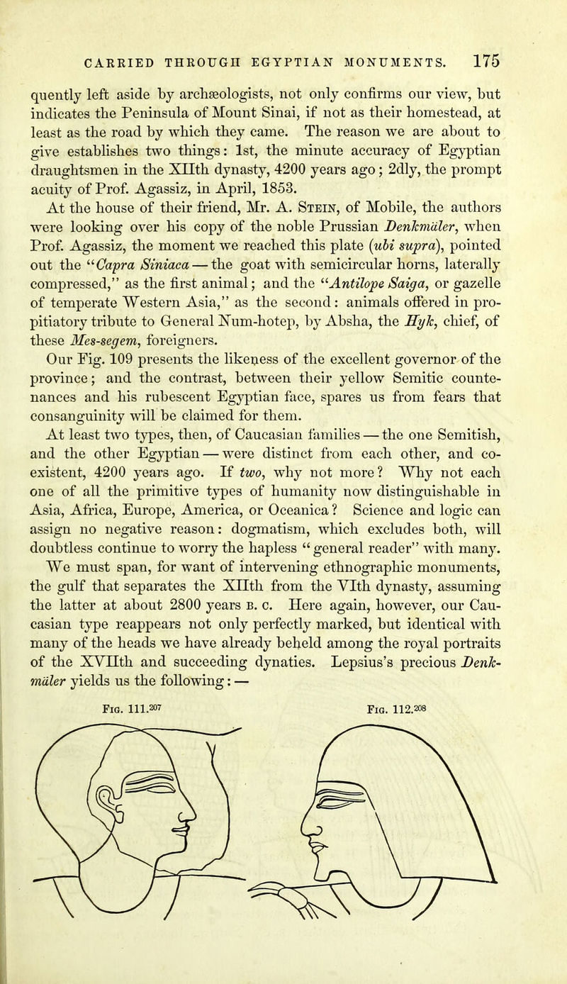 quently left aside by archaBologists, not only confirms our view, but indicates the Peninsula of Mount Sinai, if not as their homestead, at least as the road by which they came. The reason we are about to give establishes two things: 1st, the minute accuracy of Egyptian draughtsmen in the XTTth dynasty, 4200 years ago; 2dly, the prompt acuity of Prof. Agassiz, in April, 1853. At the house of their friend, Mr. A. Stein, of Mobile, the authors were looking over his copy of the noble Prussian Denkmaler, when Prof. Agassiz, the moment we reached this plate (ubi supra), pointed out the Capra Siniaca — the goat with semicircular horns, laterally compressed, as the first animal; and the Antilope Saiga, or gazelle of temperate Western Asia, as the second: animals offered in pro- pitiatory tribute to General Eum-hotep, by Absha, the Hyk, chief, of these Mes-segem, foreigners. Our Pig. 109 presents the likeness of the excellent governor of the province; and the contrast, between their yellow Semitic counte- nances and his rubescent Egyptian face, spares us from fears that consanguinity will be claimed for them. At least two types, then, of Caucasian families — the one Semitish, and the other Egyptian — were distinct from each other, and co- existent, 4200 years ago. If two, why not more? Why not each one of all the primitive types of humanity now distinguishable in Asia, Africa, Europe, America, or Oceanica ? Science and logic can assign no negative reason: dogmatism, which excludes both, will doubtless continue to worry the hapless general reader with many. We must span, for want of intervening ethnographic monuments, the gulf that separates the Xllth from the Vlth dynasty, assuming the latter at about 2800 years b. c. Here again, however, our Cau- casian type reappears not only perfectly marked, but identical with many of the heads we have already beheld among the royal portraits of the XVnth and succeeding dynaties. Lepsius's precious Denk- m'dler yields us the following: — Fig. 111.207 Fig. 112.208