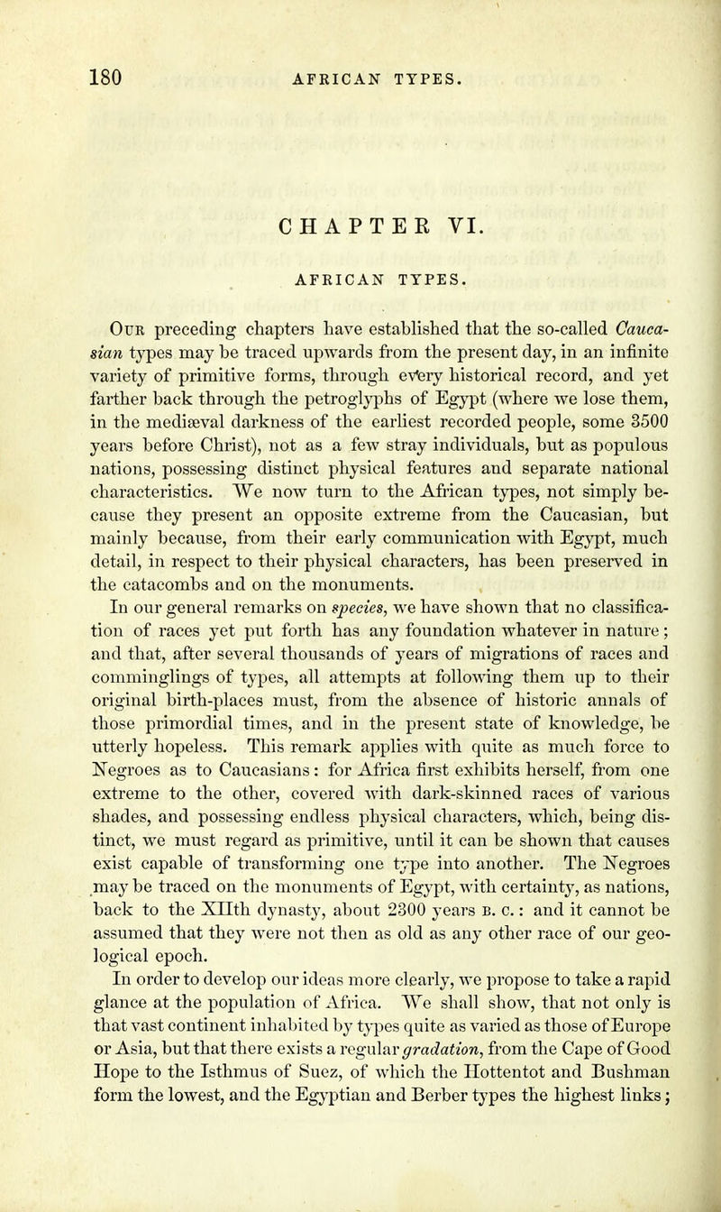 CHAPTER VI. AFRICAN TYPES. Our preceding chapters have established that the so-called Cauca- sian types may be traced upwards from the present day, in an infinite variety of primitive forms, through every historical record, and yet farther back through the petroglyphs of Egypt (where we lose them, in the mediaeval darkness of the earliest recorded people, some 3500 years before Christ), not as a few stray individuals, but as populous nations, possessing distinct physical features and separate national characteristics. We now turn to the African types, not simply be- cause they present an opposite extreme from the Caucasian, but mainly because, from their early communication with Egypt, much detail, in respect to their physical characters, has been preserved in the catacombs and on the monuments. In our general remarks on species, we have shown that no classifica- tion of races yet put forth has any foundation whatever in nature; and that, after several thousands of years of migrations of races and comminglings of types, all attempts at following them up to their original birth-places must, from the absence of historic annals of those primordial times, and in the present state of knowledge, be utterly hopeless. This remark applies with quite as much force to Negroes as to Caucasians : for Africa first exhibits herself, from one extreme to the other, covered Avith dark-skinned races of various shades, and possessing endless physical characters, which, being dis- tinct, we must regard as primitive, until it can be shown that causes exist capable of transforming one type into another. The Negroes may be traced on the monuments of Egypt, with certainty, as nations, back to the Xllth dynasty, about 2300 years B. c.: and it cannot be assumed that they were not then as old as any other race of our geo- logical epoch. In order to develop our ideas more clearly, we propose to take a rapid glance at the population of Africa. We shall show, that not only is that vast continent inhabited by types quite as varied as those of Europe or Asia, but that there exists a regular gradation, from the Cape of Good Hope to the Isthmus of Suez, of which the Hottentot and Bushman form the lowest, and the Egyptian and Berber types the highest links;