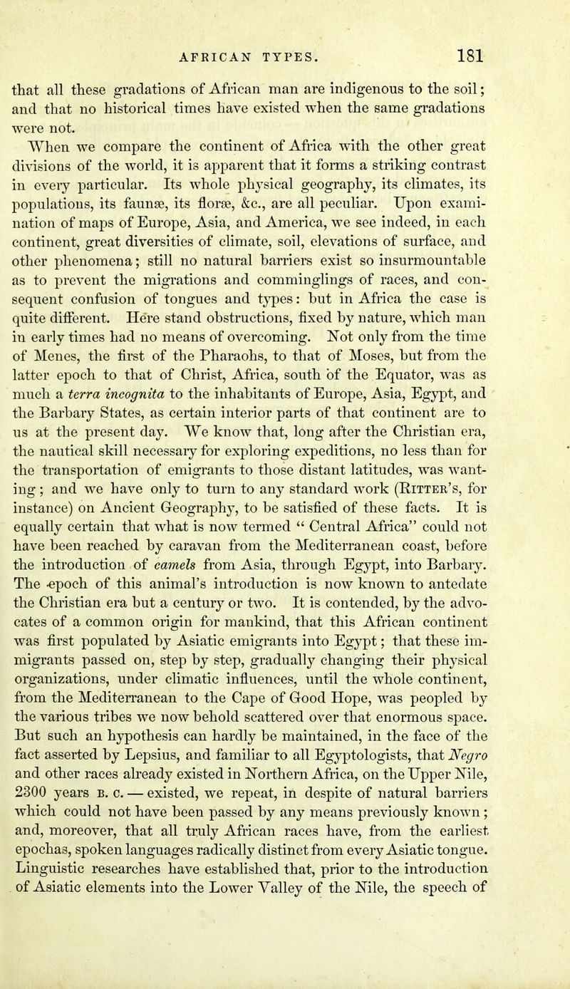 that all these gradations of African man are indigenous to the soil; and that no historical times have existed when the same gradations were not. When we compare the continent of Africa with the other great divisions of the world, it is apparent that it forms a striking contrast in every particular. Its whole physical geography, its climates, its populations, its faunae, its florae, &c, are all peculiar. Upon exami- nation of maps of Europe, Asia, and America, we see indeed, in each continent, great diversities of climate, soil, elevations of surface, and other phenomena; still no natural harriers exist so insurmountable as to prevent the migrations and comminglings of races, and con- sequent confusion of tongues and types: hut in Africa the case is quite different. Here stand obstructions, fixed hy nature, which man in early times had no means of overcoming. Not only from the time of Menes, the first of the Pharaohs, to that of Moses, but from the latter epoch to that of Christ, Africa, south of the Equator, was as much a terra incognita to the inhabitants of Europe, Asia, Egypt, and the Barbary States, as certain interior parts of that continent are to us at the present day. We know that, long after the Christian era, the nautical skill necessary for exploring expeditions, no less than for the transportation of emigrants to those distant latitudes, was want- ing ; and we have only to turn to any standard work (Bitter's, for instance) on Ancient Geography, to be satisfied of these facts. It is equally certain that what is now termed  Central Africa could not have been reached by caravan from the Mediterranean coast, before the introduction of camels from Asia, through Egypt, into Barbary. The -epoch of this animal's introduction is now known to antedate the Christian era but a century or two. It is contended, by the advo- cates of a common origin for mankind, that this African continent was first populated by Asiatic emigrants into Egypt; that these im- migrants passed on, step by step, gradually changing their physical organizations, under climatic influences, until the whole continent, from the Mediterranean to the Cape of Good Hope, was peopled by the various tribes we now behold scattered over that enormous space. But such an hypothesis can hardly be maintained, in the face of the fact asserted by Lepsius, and familiar to all Egyptologists, that Negro and other races already existed in Northern Africa, on the Upper Nile, 2300 years b. c. — existed, we repeat, in despite of natural barriers which could not have been passed by any means previously known; and, moreover, that all truly African races have, from the earliest epochas, spoken languages radically distinct from every Asiatic tongue. Linguistic researches have established that, prior to the introduction of Asiatic elements into the Lower Valley of the Nile, the speech of