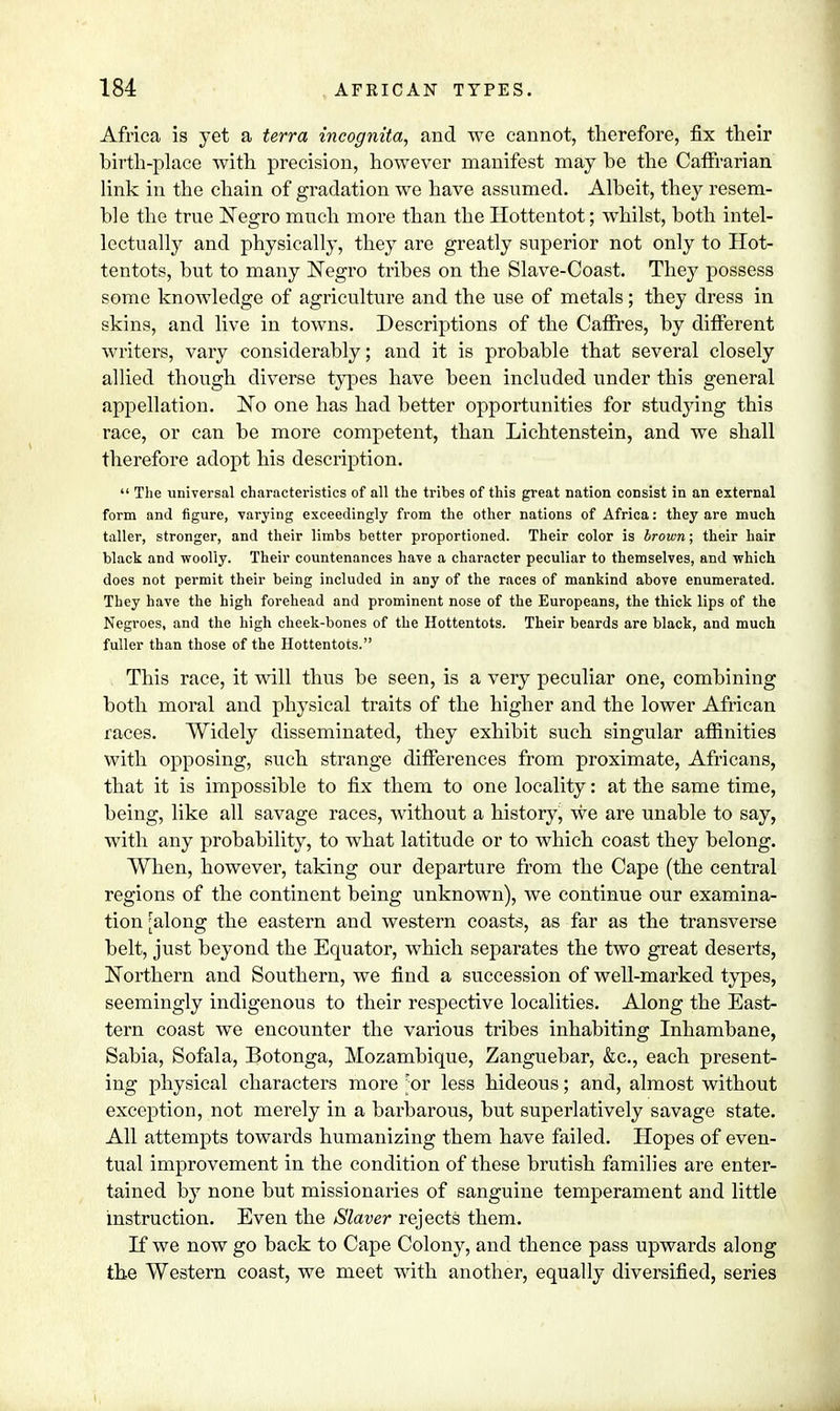 Africa is yet a terra incognita, and we cannot, therefore, fix their birth-place with precision, however manifest may he the Caffrarian link in the chain of gradation we have assumed. Albeit, they resem- ble the true Negro much more than the Hottentot; whilst, both intel- lectually and physically, they are greatly superior not only to Hot- tentots, but to many Negro tribes on the Slave-Coast. They possess some knowledge of agriculture and the use of metals; they dress in skins, and live in towns. Descriptions of the Caffres, by different writers, vary considerably; and it is probable that several closely allied though diverse types have been included under this general appellation. No one has had better opportunities for studying this race, or can be more competent, than Lichtenstein, and we shall therefore adopt his description.  The universal characteristics of all the tribes of this great nation consist in an external form and figure, varying exceedingly from the other nations of Africa: they are much taller, stronger, and their limbs better proportioned. Their color is brown; their hair black and woolly. Their countenances have a character peculiar to themselves, and -which does not permit their being included in any of the races of mankind above enumerated. They have the high forehead and prominent nose of the Europeans, the thick lips of the Negroes, and the high cheek-bones of the Hottentots. Their beards are black, and much fuller than those of the Hottentots. This race, it will thus be seen, is a very peculiar one, combining both moral and physical traits of the higher and the lower African races. Widely disseminated, they exhibit such singular affinities with opposing, such strange differences from proximate, Africans, that it is impossible to fix them to one locality: at the same time, being, like all savage races, without a history, we are unable to say, with any probability, to what latitude or to which coast they belong. When, however, taking our departure from the Cape (the central regions of the continent being unknown), we continue our examina- tion [along the eastern and western coasts, as far as the transverse belt, just beyond the Equator, which separates the two great deserts, Northern and Southern, we find a succession of well-marked types, seemingly indigenous to their respective localities. Along the East- tern coast we encounter the various tribes inhabiting Inhambane, Sabia, Sofala, Botonga, Mozambique, Zanguebar, &c., each present- ing physical characters more \ox less hideous; and, almost without exception, not merely in a barbarous, but superlatively savage state. All attempts towards humanizing them have failed. Hopes of even- tual improvement in the condition of these brutish families are enter- tained by none but missionaries of sanguine temperament and little instruction. Even the Slaver rejects them. If we now go back to Cape Colony, and thence pass upwards along the Western coast, we meet with another, equally diversified, series