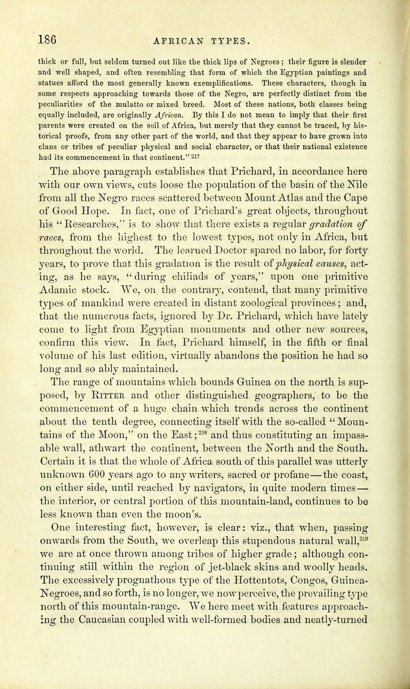 thick or full, but seldom turned out like the thick lips of Negroes; their figure is slender and well shaped, and often resembling that form of -which the Egyptian paintings and statues afford the most generally known exemplifications. These characters, though in some respects approaching towards those of the Negro, are perfectly distinct from the peculiarities of the mulatto or mixed breed. Most of these nations, both classes being equally included, are originally African. By this I do not mean to imply that their first parents were created on the soil of Africa, but merely that they cannot be traced, by his- torical proofs, from any other part of the world, and that they appear to have grown into clans or tribes of peculiar physical and social character, or that their national existence had its commencement in that continent. 217 The above paragraph establishes that Prichard, in accordance here with our own views, cuts loose the population of the basin of the Nile from all the Negro races scattered between Mount Atlas and the Cape of Good Hope. In fact, one of Prichard's great objects, throughout his Researches, is to show that there exists a regular gradation of races, from the highest to the lowest types, not only in Africa, but throughout the world. The learned Doctor spared no labor, for forty years, to prove that this gradation is the result of physical causes, act- ing, as he says, during chiliads of years, upon one primitive Adamic stock. VVe, on the contrary, contend, that many primitive types of mankind were created in distant zoological provinces; and, that the numerous facts, ignored by Dr. Prichard, which have lately come to light from Egyptian monuments and other new sources, confirm this view. In fact, Prichard himself, in the fifth or final volume of his last edition, virtually abandons the position he had so long and so ably maintained. The range of mountains which bounds Guinea on the north is sup- posed, by Pitter and other distinguished geographers, to be the commencement of a huge chain which trends across the continent about the tenth degree, connecting itself with the so-called Moun- tains of the Moon, on the East;218 and thus constituting an impass- able wall, athwart the continent, between the North and the South. Certain it is that the whole of Africa south of this parallel was utterly unknown 600 years ago to any writers, sacred or profane—the coast, on either side, until reached by navigators, in quite modern times — the interior, or central portion of this mountain-land, continues to be less known than even the moon's. One interesting fact, however, is clear: viz., that when, passing onwards from the South, we overleap this stupendous natural wall,219 we are at once thrown among tribes of higher grade; although con- tinuing still within the region of jet-black skins and woolly heads. The excessively prognathous type of the Hottentots, Congos, Guinea- Negroes, and so forth, is no longer, we now perceive, the prevailing type north of this mountain-range. We here meet with features approach- ing the Caucasian coupled with well-formed bodies and neatly-turned