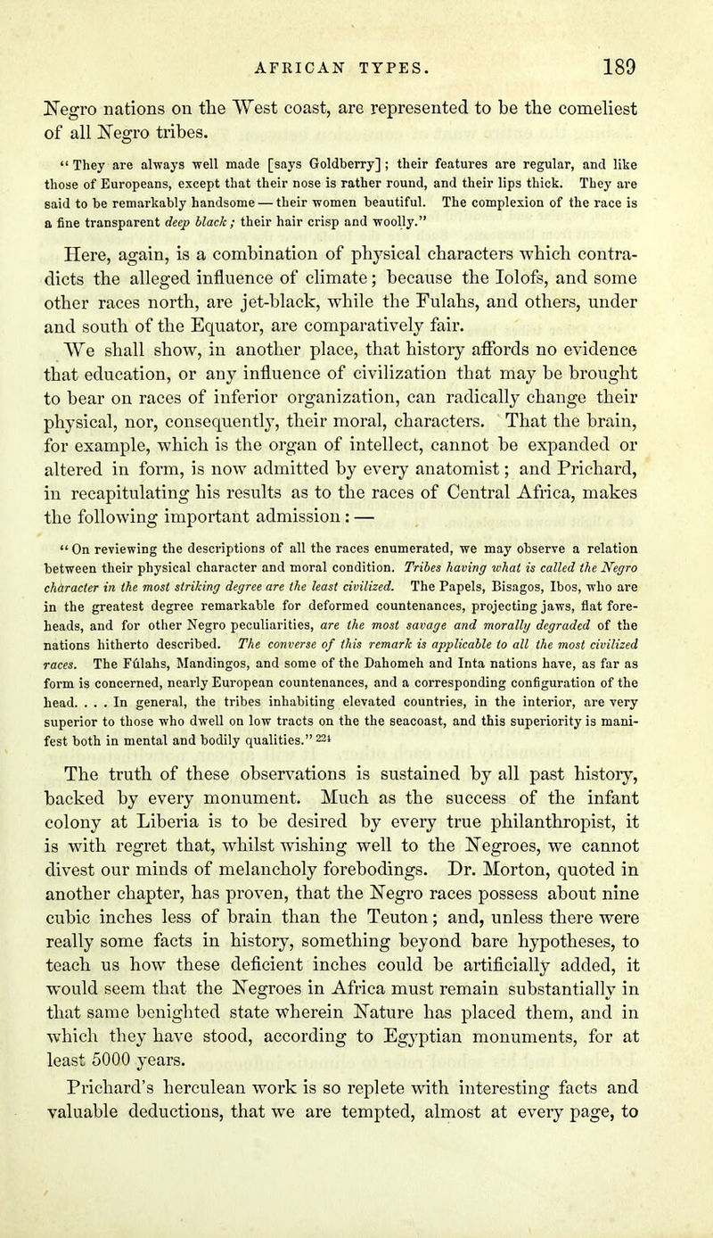 Negro nations on the West coast, are represented to be the comeliest of all Negro tribes.  They are always well made [says Goldberry]; their features are regular, and like those of Europeans, except that their nose is rather round, and their lips thick. They are said to be remarkably handsome — their women beautiful. The complexion of the race is a fine transparent deep black ; their hair crisp and woolly. Here, again, is a combination of physical characters which contra- dicts the alleged influence of climate; because the Iolofs, and some other races north, are jet-black, while the Fulahs, and others, under and south of the Equator, are comparatively fair. We shall show, in another place, that history affords no evidence that education, or any influence of civilization that may be brought to bear on races of inferior organization, can radically change their physical, nor, consequently, their moral, characters. That the brain, for example, which is the organ of intellect, cannot be expanded or altered in form, is now admitted by every anatomist; and Prichard, in recapitulating his results as to the races of Central Africa, makes the following important admission: — On reviewing the descriptions of all the races enumerated, we may observe a relation between their physical character and moral condition. Tribes having what is called the Negro character in the most striking degree are the least civilized. The Papels, Bisagos, Ibos, who are in the greatest degree remarkable for deformed countenances, projecting jaws, fiat fore- heads, and for other Negro peculiarities, are the most savage and morallg degraded of the nations hitherto described. The converse of this remark is applicable to all the most civilized races. The Fulahs, Mandingos, and some of the Dahomeh and Inta nations have, as far as form is concerned, nearly European countenances, and a corresponding configuration of the head. ... In general, the tribes inhabiting elevated countries, in the interior, are very superior to those who dwell on low tracts on the the seacoast, and this superiority is mani- fest both in mental and bodily qualities. 224 The truth of these observations is sustained by all past history, backed by every monument. Much as the success of the infant colony at Liberia is to be desired by every true philanthropist, it is with regret that, whilst wishing well to the Negroes, we cannot divest our minds of melancholy forebodings. Dr. Morton, quoted in another chapter, has proven, that the Negro races possess about nine cubic inches less of brain than the Teuton; and, unless there were really some facts in history, something beyond bare hypotheses, to teach us how these deficient inches could be artificially added, it would seem that the Negroes in Africa must remain substantially in that same benighted state wherein Nature has placed them, and in which they have stood, according to Egyptian monuments, for at least 5000 years. Pilchard's herculean work is so replete with interesting facts and valuable deductions, that we are tempted, almost at every page, to