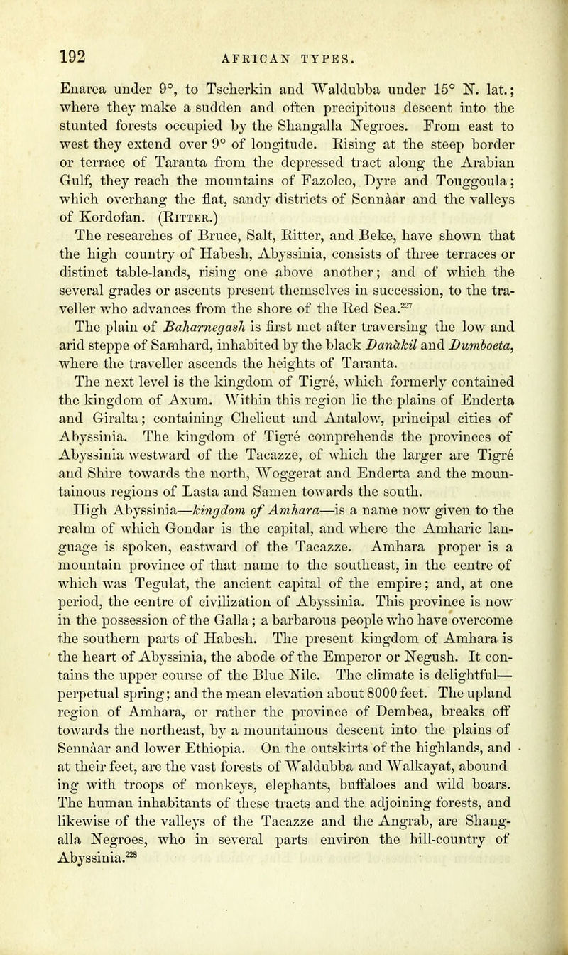 Enarea under 9°, to Tscherkin and Waldubba under 15° N. lat.; where they make a sudden and often precipitous descent into the stunted forests occupied by the Shangalla Negroes. From east to west they extend over 9° of longitude. Eising at the steep border or terrace of Taranta from the depressed tract along the Arabian Gulf, they reach the mountains of Fazolco, Dyre and Touggoula; which overhang the flat, sandy districts of Sennaar and the valleys of Kordofan. (Ritter.) The researches of Bruce, Salt, Ritter, and Beke, have shown that the high country of Habesh, Abyssinia, consists of three terraces or distinct table-lands, rising one above another; and of which the several grades or ascents present themselves in succession, to the tra- veller who advances from the shore of the Red Sea.227 The plain of Baharnegash is first met after traversing the low and arid steppe of Samhard, inhabited by the black Danakil and Dumboeta, where the traveller ascends the heights of Taranta. The next level is the kingdom of Tigre, which formerly contained the kingdom of Axum. Within this region lie the plains of Enderta and Giralta; containing Chelicut and Antalow, principal cities of Abyssinia. The kingdom of Tigre comprehends the provinces of Abyssinia westward of the Tacazze, of which the larger are Tigre and Shire towards the north, Woggerat and Enderta and the moun- tainous regions of Lasta and Samen towards the south. High Abyssinia—kingdom of Amhara—is a name now given to the realm of which Gondar is the capital, and where the Amharic lan- guage is spoken, eastward of the Tacazze. Amhara proper is a mountain province of that name to the southeast, in the centre of which was Tegulat, the ancient capital of the empire; and, at one period, the centre of civilization of Abyssinia. This province is now in the possession of the Galla; a barbarous people who have overcome the southern parts of Habesh. The present kingdom of Amhara is the heart of Abyssinia, the abode of the Emperor or Negush. It con- tains the upper course of the Blue Nile. The climate is delightful— perpetual spring; and the mean elevation about 8000 feet. The upland region of Amhara, or rather the province of Dembea, breaks off towards the northeast, by a mountainous descent into the plains of Sennaar and lower Ethiopia. On the outskirts of the highlands, and at their feet, are the vast forests of Waldubba and Walkayat, abound ing with troops of monkeys, elephants, buffaloes and wild boars. The human inhabitants of tbese tracts and the adjoining forests, and likewise of the valleys of the Tacazze and the Angrab, are Shang- alla Negroes, who in several parts environ the hill-country of Abyssinia.228
