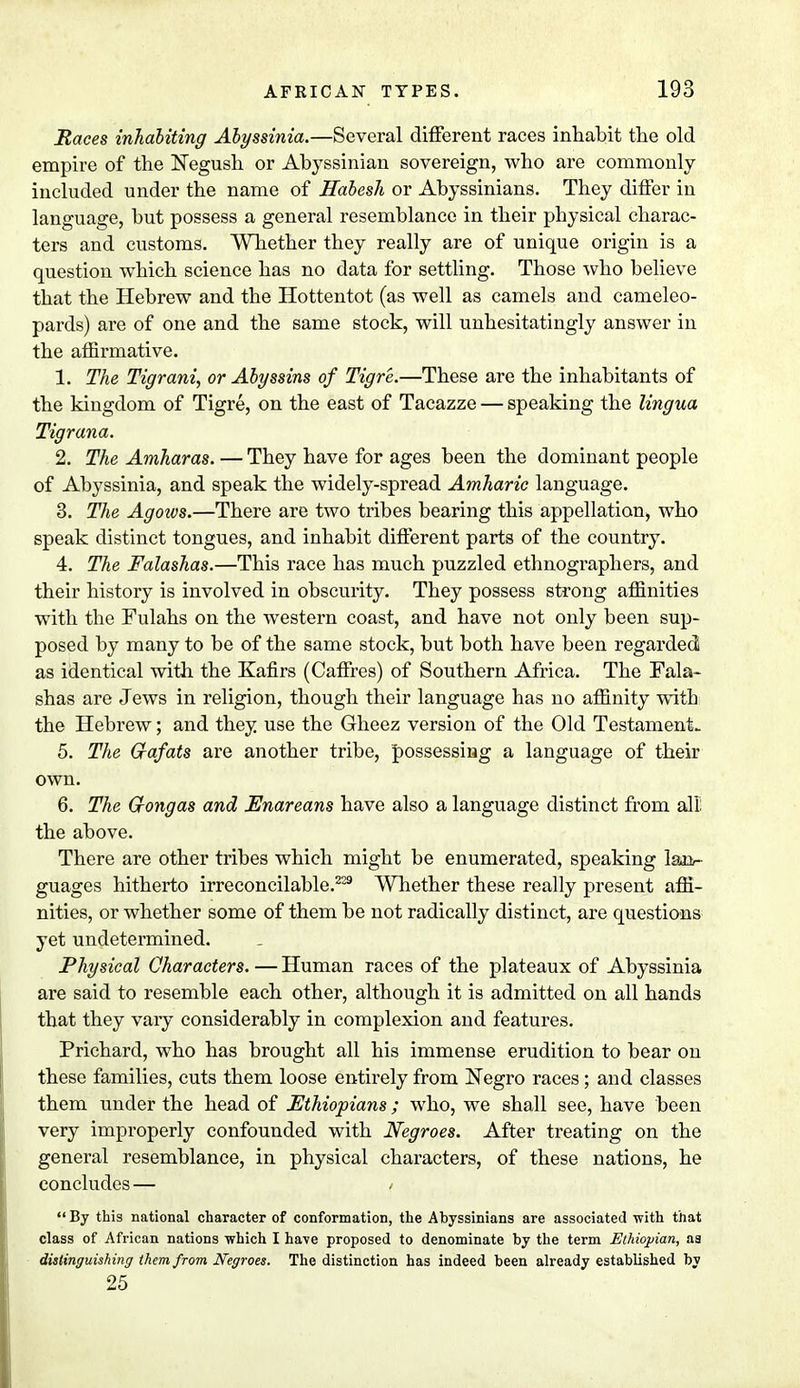 Races inhabiting Abyssinia.—Several different races inhabit the old empire of the Negush or Abyssinian sovereign, who are commonly included under the name of Habesh or Abyssinians. They differ in language, but possess a general resemblance in their physical charac- ters and customs. Whether they really are of unique origin is a question which science has no data for settling. Those who believe that the Hebrew and the Hottentot (as well as camels and cameleo- pards) are of one and the same stock, will unhesitatingly answer in the affirmative. 1. The Tigrani, or Abyssins of Tigre.—These are the inhabitants of the kingdom of Tigre, on the east of Tacazze — speaking the lingua Tigrana. 2. The Amharas. — They have for ages been the dominant people of Abyssinia, and speak the widely-spread Amharic language. 3. The Agoivs.—There are two tribes bearing this appellation, who speak distinct tongues, and inhabit different parts of the country. 4. The Falashas.—This race has much puzzled ethnographers, and their history is involved in obscurity. They possess strong affinities with the Fulahs on the western coast, and have not only been sup- posed by many to be of the same stock, but both have been regarded as identical with the Kafirs (Caffres) of Southern Africa. The Fala- shas are Jews in religion, though their language has no affinity with the Hebrew; and they use the Gheez version of the Old Testament- 5. The G-afats are another tribe, possessing a language of their own. 6. The G-ongas and Enareans have also a language distinct from all: the above. There are other tribes which might be enumerated, speaking lajv- guages hitherto irreconcilable.229 Whether these really present affi- nities, or whether some of them be not radically distinct, are questions yet undetermined. Physical Characters. — Human races of the plateaux of Abyssinia are said to resemble each other, although it is admitted on all hands that they vary considerably in complexion and features. Prichard, who has brought all his immense erudition to bear on these families, cuts them loose entirely from Negro races; and classes them under the head of Ethiopians ; who, we shall see, have been very improperly confounded with Negroes. After treating on the general resemblance, in physical characters, of these nations, he concludes — /  By this national character of conformation, the Abyssinians are associated with that class of African nations which I have proposed to denominate by the term Ethiopian, aa distinguishing them from Negroes. The distinction has indeed been already established by 25