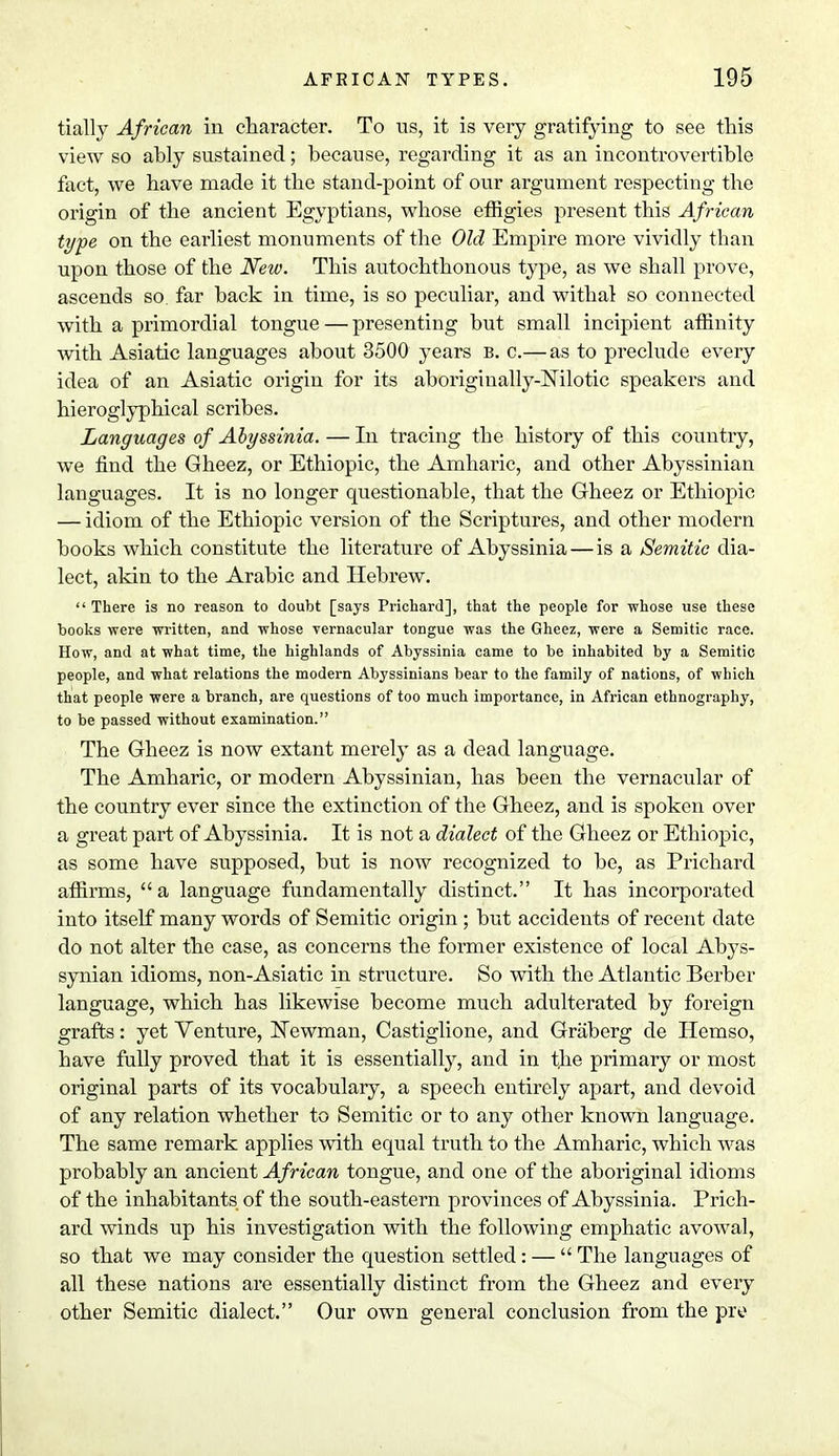 tially African in character. To us, it is very gratifying to see this view so ahly sustained; because, regarding it as an incontrovertible fact, we have made it the stand-point of our argument respecting the origin of the ancient Egyptians, whose effigies present this African type on the earliest monuments of the Old Empire more vividly than upon those of the New. This autochthonous type, as we shall prove, ascends so far back in time, is so peculiar, and withal so connected with a primordial tongue — presenting but small incipient affinity with Asiatic languages about 3500 years b. c.— as to preclude every idea of an Asiatic origin for its aborigiually-Nilotic speakers and hieroglyphical scribes. Languages of Abyssinia. — In tracing the history of this country, we find the Gheez, or Ethiopic, the Amharic, and other Abyssinian languages. It is no longer questionable, that the Gheez or Ethiopic — idiom of the Ethiopic version of the Scriptures, and other modern books which constitute the literature of Abyssinia—is a Semitic dia- lect, akin to the Arabic and Hebrew.  There is no reason to doubt [says Prichard], that the people for whose use these books were written, and whose vernacular tongue was the Gheez, were a Semitic race. How, and at what time, the highlands of Abyssinia came to be inhabited by a Semitic people, and what relations the modern Abyssinians bear to the family of nations, of which that people were a branch, are questions of too much importance, in African ethnography, to be passed without examination. The Gheez is now extant merely as a dead language. The Amharic, or modern Abyssinian, has been the vernacular of the country ever since the extinction of the Gheez, and is spoken over a great part of Abyssinia. It is not a dialect of the Gheez or Ethiopic, as some have supposed, but is now recognized to be, as Prichard affirms, a language fundamentally distinct. It has incorporated into itself many words of Semitic origin ; but accidents of recent date do not alter the case, as concerns the former existence of local Abys- synian idioms, non-Asiatic in structure. So with the Atlantic Berber language, which has likewise become much adulterated by foreign grafts: yet Venture, Newman, Castiglione, and Graberg de Hemso, have fully proved that it is essentially, and in the primary or most original parts of its vocabulary, a speech entirely apart, and devoid of any relation whether to Semitic or to any other known language. The same remark applies with equal truth to the Amharic, which was probably an ancient African tongue, and one of the aboriginal idioms of the inhabitants of the south-eastern provinces of Abyssinia. Prich- ard winds up his investigation with the following emphatic avowal, so that we may consider the question settled: —  The languages of all these nations are essentially distinct from the Gheez and every other Semitic dialect. Our own general conclusion from the pre