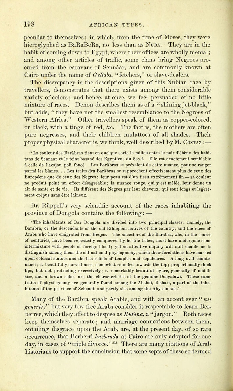 peculiar to themselves; in which, from the time of Moses, they were hieroglyphed as BaRaBeRa, no less than as Nuba. They are in the habit of coming down to Egypt, where their offices are wholly menial; and among other articles of traffic, some clans bring Negroes pro- cured from the caravans of Sennaar, and are commonly known at Cairo under the name of Gellabs, fetchers, or slave-dealers. The discrepancy in the descriptions given of this Nubian race by travellers, demonstrates that there exists among them considerable variety of colors; and hence, at once, we feel persuaded of no little mixture of races. Denon describes them as of a  shining jet-black, but adds,  they have not the smallest resemblance to the Negroes of Western Africa. Other travellers speak of them as copper-colored, or black, with a tinge of red, &c. The fact is, the mothers are often pure negresses, and their children mulattoes of all shades. Theii proper physical character is, we think, well described by M. Costaz : —  La couleur des Barabras tient en quelque sorte le milieu entre le noir d'6bene des habi- tans de Sennaar et le teint basane des Egyptiens du Sayd. Elle est. exactement semblable a celle de l'acajou poli fonce. Les Barabras se prevalent de cette nuance, pour se ranger parmi les blancs. . . Les traits des Barabras se rapprochent effectivement plus de ceux des Europeans que de ceux des Negres: leur peau est d'un tissu extremement fin — sa couleur ne produit point un effect d6sagreable; la nuance rouge, qui y est melee, leur donne un air de saute et de vie. lis different des Negres par leur cheveux, qui sont longs et legere- ment crfipus sans etre laineux. Dr. Riippell's very scientific account of the races inhabiting the province of Dongola contains the following: — The inhabitants of Dar Dongola are divided into two principal classes: namely, the Barabra, or the descendants of the old Ethiopian natives of the eountry, and the races of Arabs who have emigrated from Hedjas. The ancestors of the Barabra, who, in the course of centuries, have been repeatedly conquered by hostile tribes, must have undergone some intermixture with people of foreign blood; yet an attentive inquiry will still enable us to distinguish among them the old national physiognomy, which their forefathers have marked upon colossal statues and the bas-reliefs of temples and sepulchres. A long oval counte- nance ; a beautifully curved nose, somewhat rounded towards the top; proportionally thick lips, but not protruding excessively; a remarkably beautiful figure, generally of middle size, and a brown color, are the characteristics of the genuine Dongalawi. These same traits of physiognomy are generally found among the Ababdi, Bishari, a part of the inha- bitants of the province of Schendi, and partly also among the Abyssinians. Many of the Barabra speak Arabic, and with an accent ever  sui generis; but very few free Arabs consider it respectable to learn Ber- berree, which they affect to despise as Mutana, a jargon. Both races keep themselves separate; and marriage connexions between them, entailing disgrace upon the Arab, are, at the present day, of so rare occurrence, that Berberri husbands at Cairo are only adopted for one day, in cases of triple divorce. 235 There are many citations of Arab historians to support the conclusion that some septs of these so-termed