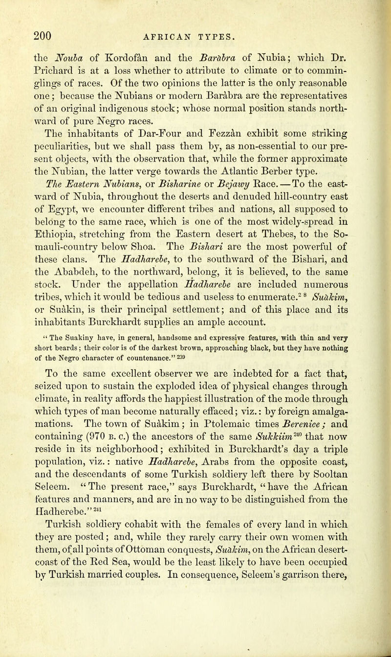 the JVouba of Kordofan and the Barabra of Nubia; which Dr. Priehard is at a loss whether to attribute to climate or to commin- glings of races. Of the two opinions the latter is the only reasonable one; because the Nubians or modern Barabra are the representatives of an original indigenous stock; whose normal position stands north- ward of pure Negro races. The inhabitants of Dar-Four and Fezzan exhibit some striking peculiarities, but we shall pass them by, as non-essential to our pre- sent objects, with the observation that, while the former approximate the Nubian, the latter verge towards the Atlantic Berber type. The Eastern Nubians, or Bisharine or Bejawy Race. — To the east- ward of Nubia, throughout the deserts and denuded hill-country east of Egypt, we encounter different tribes and nations, all supposed to belong to the same race, which is one of the most widely-spread in Ethiopia, stretching from the Eastern desert at Thebes, to the So- mauli-country below Shoa. The Bishari are the most powerful of these clans. The Hadharebe, to the southward of the Bishari, and the Ababdeh, to the northward, belong, it is believed, to the same stock. Under the appellation Hadharebe are included numerous tribes, which it would be tedious and useless to enumerate.2 8 Suakim, or Suakin, is their principal settlement; and of this place and its inhabitants Burckhardt supplies an ample account.  The Suakiny have, in general, handsome and expressive features, with thin and very short beards; their color is of the darkest brown, approaching black, but they have nothing of the Negro character of countenance. 239 To the same excellent observer we are indebted for a fact that, seized upon to sustain the exploded idea of physical changes through climate, in reality affords the happiest illustration of the mode through which types of man become naturally effaced; viz.: by foreign amalga- mations. The town of Suakim; in Ptolemaic times Berenice ; and containing (970 b. c.) the ancestors of the same Sukkiim™ that now reside in its neighborhood; exhibited in Burckhardt's day a triple population, viz.: native Hadharebe, Arabs from the opposite coast, and the descendants of some Turkish soldiery left there by Sooltan Seleem. The present race, says Burckhardt, have the African features and manners, and are in no way to be distinguished from the Hadherebe.241 Turkish soldiery cohabit with the females of every land in which tbey are posted; and, while they rarely carry their own women with them, of all points of Ottoman conquests, Suakim, on the African desert- coast of the Red Sea, would be the least likely to have been occupied by Turkish married couples. In consequence, Seleem's garrison there,