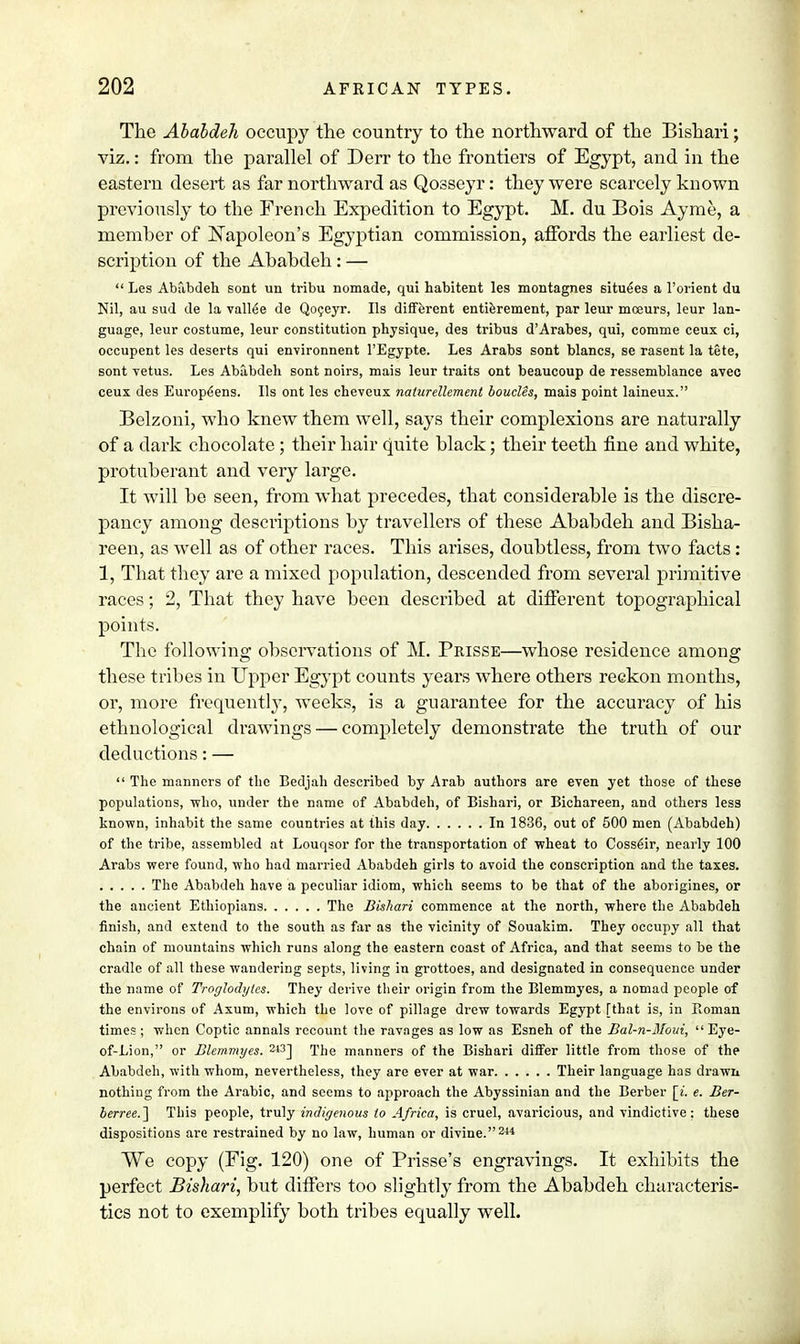 The Ababdeh occupy the country to the northward of the Bishari; viz.: from the parallel of Derr to the frontiers of Egypt, and in the eastern desert as far northward as Qosseyr: they were scarcely known previously to the French Expedition to Egypt. M. du Bois Ayme, a member of Napoleon's Egyptian commission, affords the earliest de- scription of the Ababdeh : —  Les Ababdeh sont un tribu nomade, qui habitent les montagnes situees a l'orient du Nil, au sud de la vallee de Qoceyr. lis different entierement, par leur mceurs, leur lan- guage, leur costume, leur constitution physique, des tribus d'Arabes, qui, cotnme ceux ci, occupent les deserts qui environnent l'Egypte. Les Arabs sont blancs, se rasent la tete, sont vetus. Les Ababdeh sont noirs, mais leur traits ont beaucoup de ressemblance avec ceux des Europeens. lis ont les cheveux naturellement bouclis, mais point laineux. Belzoni, who knew them well, says their complexions are naturally of a dark chocolate ; their hair quite black; their teeth fine and white, protuberant and very large. It will be seen, from what precedes, that considerable is the discre- pancy among descriptions by travellers of these Ababdeh and Bisha- reen, as well as of other races. This arises, doubtless, from two facts: 1, That they are a mixed population, descended from several primitive races; 2, That they have been described at different topographical points. The following observations of M. Prisse—whose residence among these tribes in Upper Egypt counts years where others reckon months, or, more frequently, weeks, is a guarantee for the accuracy of his ethnological drawings — completely demonstrate the truth of our deductions: —  The manners of the Bedjah described by Arab authors are even yet those of these populations, who, under the name of Ababdeh, of Bishari, or Bichareen, and others less known, inhabit the same countries at this day In 1836, out of 500 men (Ababdeh) of the tribe, assembled at Louqsor for the transportation of wheat to Coss€ir, nearly 100 Arabs were found, who had married Ababdeh girls to avoid the conscription and the taxes. The Ababdeh have a peculiar idiom, which seems to be that of the aborigines, or the ancient Ethiopians The Bishari commence at the north, where the Ababdeh finish, and extend to the south as far as the vicinity of Souakim. They occupy all that chain of mountains which runs along the eastern coast of Africa, and that seems to be the cradle of all these wandering septs, living in grottoes, and designated in consequence under the name of Troglodytes. They derive their origin from the Blemmyes, a nomad people of the environs of Axum, which the love of pillage drew towards Egypt [that is, in Roman times; when Coptic annals recount the ravages as low as Esneh of the Bal-n-Moui,  Eye- of-Lion, or Blemmyes. 243] The manners of the Bishari differ little from those of the Ababdeh, with whom, nevertheless, they are ever at war Their language has drawn nothing from the Arabic, and seems to approach the Abyssinian and the Berber [i. e. Ber- berree.] This people, truly indigenous to Africa, is cruel, avaricious, and vindictive; these dispositions are restrained by no law, human or divine.244 We copy (Fig. 120) one of Prisse's engravings. It exhibits the perfect Bishari, but differs too slightly from the Ababdeh characteris- tics not to exemplify both tribes equally well.