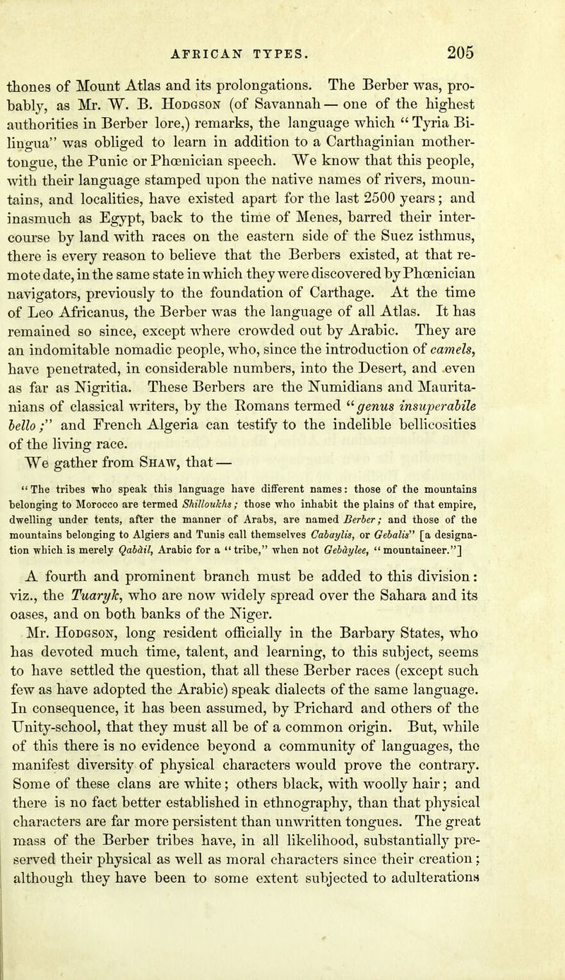 thones of Mount Atlas and its prolongations. The Berber was, pro- bably, as Mr. W. B. Hodgson (of Savannah — one of the highest authorities in Berber lore,) remarks, the language which  Tyria Bi- lingua was obliged to learn in addition to a Carthaginian mother- tongue, the Punic or Phoenician speech. We know that this people, with their language stamped upon the native names of rivers, moun- tains, and localities, have existed apart for the last 2500 years; and inasmuch as Egypt, back to the time of Menes, barred their inter- course by land with races on the eastern side of the Suez isthmus, there is every reason to believe that the Berbers existed, at that re- mote date, in the same state in which they were discovered by Phoenician navigators, previously to the foundation of Carthage. At the time of Leo Africanus, the Berber was the language of all Atlas. It has remained so since, except where crowded out by Arabic. They are an indomitable nomadic people, who, since the introduction of camels, have penetrated, in considerable numbers, into the Desert, and even as far as Nigritia. These Berbers are the Numidians and Maurita- nians of classical writers, by the Romans termed genus insuperabile hello ; and French Algeria can testify to the indelible bellicosities of the living race. We gather from Shaw, that — The tribes who speak this language have different names: those of the mountains belonging to Morocco are termed Shilloulchs ; those who inhabit the plains of that empire, dwelling under tents, after the manner of Arabs, are named Berber; and those of the mountains belonging to Algiers and Tunis call themselves Cabaylis, or Gebalis [a designa- tion which is merely Qabd.il, Arabic for a tribe, when not Gebaylee, mountaineer.] A fourth and prominent branch must be added to this division: viz., the Tuaryh, who are now widely spread over the Sahara and its oases, and on both banks of the Niger. Mr. Hodgson, long resident officially in the Barbary States, who has devoted much time, talent, and learning, to this subject, seems to have settled the question, that all these Berber races (except such few as have adopted the Arabic) speak dialects of the same language. In consequence, it has been assumed, by Prichard and others of the Unity-school, that they must all be of a common origin. But, while of this there is no evidence beyond a community of languages, the manifest diversity of physical characters would prove the contrary. Some of these clans are white; others black, with woolly hair; and there is no fact better established in ethnography, than that physical characters are far more persistent than unwritten tongues. The great mass of the Berber tribes have, in all likelihood, substantially pre- served their physical as well as moral characters since their creation: although they have been to some extent subjected to adulterations