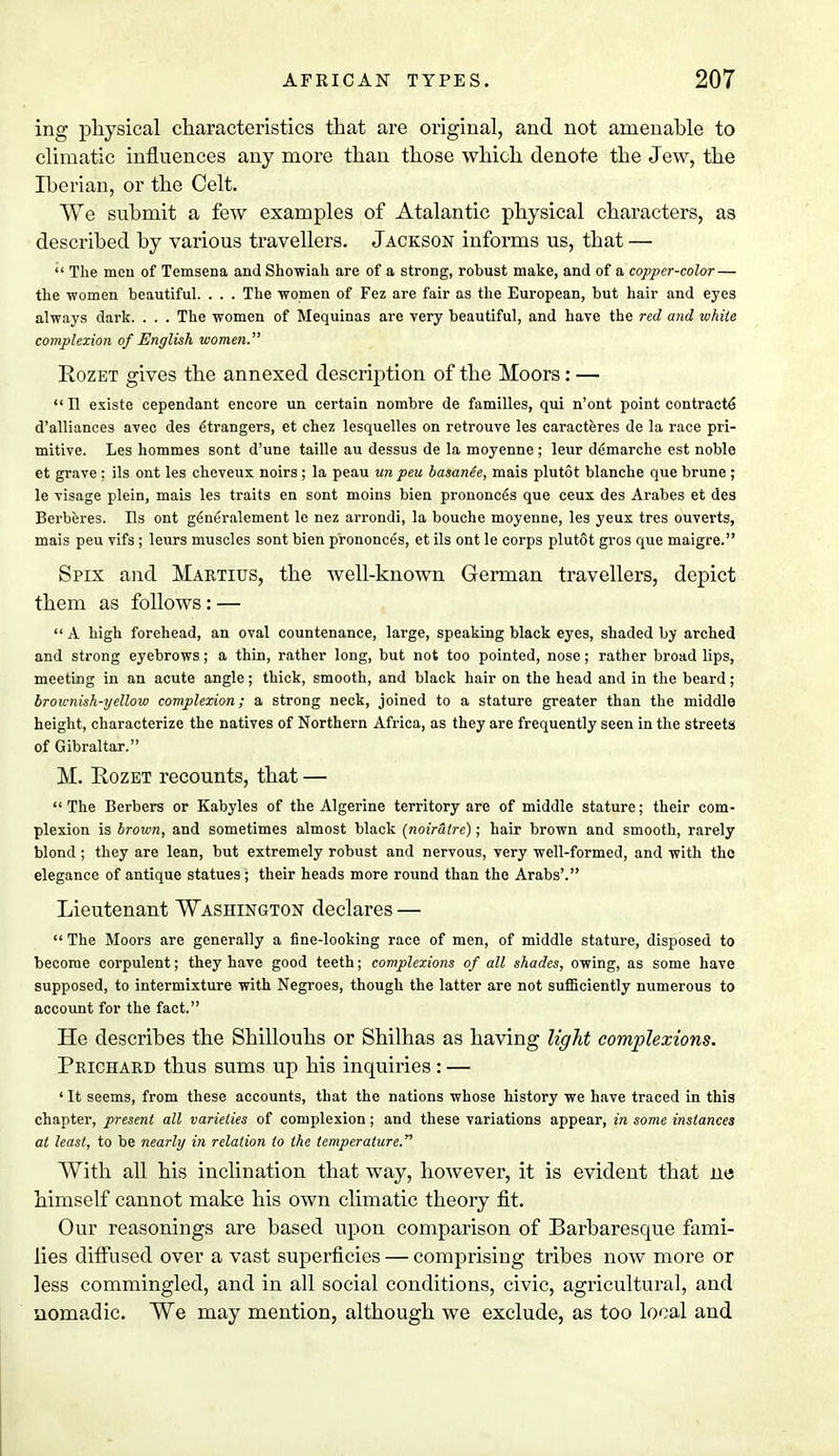 ing physical characteristics that are original, and not amenable to climatic influences any more than those which denote the Jew, the Iberian, or the Celt. We submit a few examples of Atalantic physical characters, as described by various travellers. Jackson informs us, that —  The men of Temsena and Showiah are of a strong, robust make, and of a copper-color — the women beautiful. . . . The women of Fez are fair as the European, but hair and eyes always dark. . . . The women of Mequinas are very beautiful, and have the red and white complexion of English women. Rozet gives the annexed description of the Moors: —  n existe cependant encore un certain nombre de families, qui n'ont point contracts d'alliances avec des (Strangers, et chez lesquelles on retrouve les caracteres de la race pri- mitive. Les hommes sont d'une taille au dessus de la moyenne; leur demarche est noble et grave : ils ont les cheveux noirs ; la peau unpeu basanee, mais plutot blanche que brune ; le visage plein, mais les traits en sont moins bien prononc6s que ceux des Arabes et des Berberes. Us ont g6neralement le nez arrondi, la bouche moyenne, les yeux tres ouverts, mais peu vifs ; leurs muscles sont bien prononces, et ils ont le corps plutot gros que maigre. Spix and Martius, the well-known German travellers, depict them as follows: —  A high forehead, an oval countenance, large, speaking black eyes, shaded by arched and strong eyebrows; a thin, rather long, but not too pointed, nose; rather broad lips, meeting in an acute angle; thick, smooth, and black hair on the head and in the beard; brownish-yellow complexion; a strong neck, joined to a stature greater than the middle height, characterize the natives of Northern Africa, as they are frequently seen in the streets of Gibraltar. M. Rozet recounts, that —  The Berbers or Kabyles of the Algerine territory are of middle stature; their com- plexion is brown, and sometimes almost black (noiratrc); hair brown and smooth, rarely blond ; they are lean, but extremely robust and nervous, very well-formed, and with the elegance of antique statues ; their heads more round than the Arabs'. Lieutenant Washington declares —  The Moors are generally a fine-looking race of men, of middle stature, disposed to become corpulent; they have good teeth; complexions of all shades, owing, as some have supposed, to intermixture with Negroes, though the latter are not sufficiently numerous to account for the fact. He describes the Shillouhs or Shilhas as having light complexions. Prichard thus sums up his inquiries : — ' It seems, from these accounts, that the nations whose history we have traced in this chapter, present all varieties of complexion; and these variations appear, in some instances at least, to be nearly in relation to the temperature. With all his inclination that way, however, it is evident that ne himself cannot make his own climatic theory fit. Our reasonings are based upon comparison of Barbaresque fami- lies diffused over a vast superficies — comprising tribes now more or less commingled, and in all social conditions, civic, agricultural, and nomadic. We may mention, although we exclude, as too local and