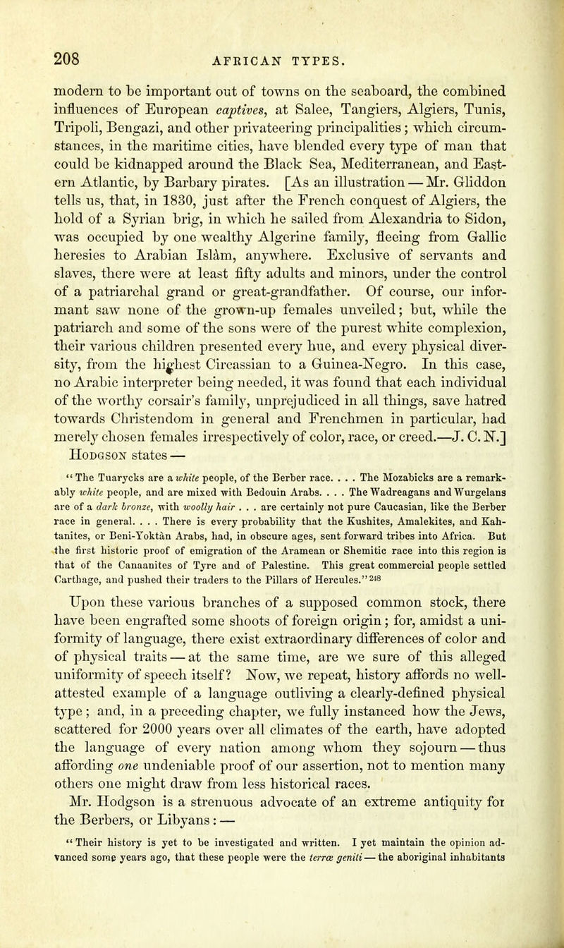 modern to be important out of towns on the seaboard, the combined influences of European captives, at Salee, Tangiers, Algiers, Tunis, Tripoli, Bengazi, and other privateering principalities; which circum- stances, in the maritime cities, have blended every type of man that could be kidnapped around the Black Sea, Mediterranean, and East- ern Atlantic, by Barbary pirates. [As an illustration — Mr. Gliddon tells us, that, in 1830, just after the French conquest of Algiers, the hold of a Syrian brig, in which he sailed from Alexandria to Sidon, was occupied by one wealthy Algerine family, fleeing from Gallic heresies to Arabian Islam, an}7where. Exclusive of servants and slaves, there were at least fifty adults and minors, under the control of a patriarchal grand or great-grandfather. Of course, our infor- mant saw none of the grown-up females unveiled; but, while the patriarch and some of the sons were of the purest white complexion, their various children presented every hue, and every physical diver- sity, from the highest Circassian to a Guinea-Negro. In this case, no Arabic interpreter being needed, it was found that each individual of the worthy corsair's family, unprejudiced in all things, save hatred towards Christendom in general and Frenchmen in particular, had merely chosen females irrespectively of color, race, or creed.—J. C. N.] Hodgson states —  The Tuarycks are a white people, of the Berber race. . . . The Mozabicks are a remark- ably white people, and are mixed with Bedouin Arabs. . . . The Wadreagans and Wurgelans are of a dark bronze, with woolly hair . . . are certainly not pure Caucasian, like the Berber race in general. . . . There is every probability that the Kushites, Amalekites, and Kah- tanites, or Beni-Yoktan Arabs, had, in obscure ages, sent forward tribes into Africa. But the first historic proof of emigration of the Aramean or Shemitic race into this region is that of the Canaanites of Tyre and of Palestine. This great commercial people settled Carthage, and pushed their traders to the Pillars of Hercules.248 Upon these various branches of a supposed common stock, there have been engrafted some shoots of foreign origin; for, amidst a uni- formity of language, there exist extraordinary differences of color and of physical traits — at the same time, are we sure of this alleged uniformity of speech itself? Now, we repeat, history affords no well- attested example of a language outliving a clearly-defined physical type ; and, in a preceding chapter, we fully instanced how the Jews, scattered for 2000 years over all climates of the earth, have adopted the language of every nation among whom they sojourn — thus affording one undeniable proof of our assertion, not to mention many others one might draw from less historical races. Mr. Hodgson is a strenuous advocate of an extreme antiquity for the Berbers, or Libyans : —  Their histoi'y is yet to be investigated and written. I yet maintain the opinion ad- vanced some years ago, that these people were the terra genili — the aboriginal inhabitants