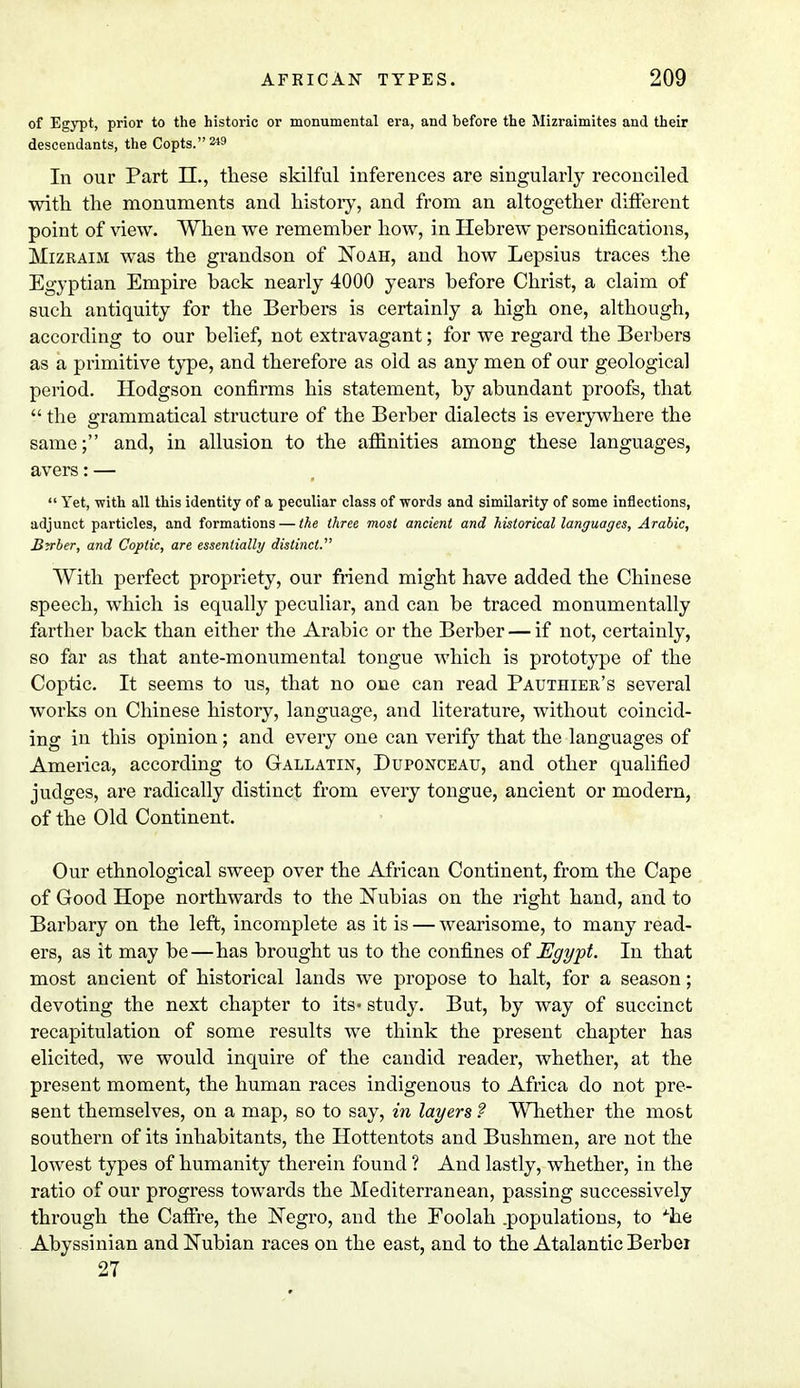 of Egypt, prior to the historic or monumental era, and before the Mizraimites and their descendants, the Copts. 2*9 In our Part II., these skilful inferences are singularly reconciled with the monuments and history, and from an altogether different point of view. When we remember how, in Hebrew personifications, Mizraim was the grandson of Noah, and how Lepsius traces the Egyptian Empire back nearly 4000 years before Christ, a claim of such antiquity for the Berbers is certainly a high one, although, according to our belief, not extravagant; for we regard the Berbers as a primitive type, and therefore as old as any men of our geological period. Hodgson confirms his statement, by abundant proofs, that  the grammatical structure of the Berber dialects is everywhere the same; and, in allusion to the affinities among these languages, avers: —  Yet, with all this identity of a peculiar class of words and similarity of some inflections, adjunct particles, and formations — the three most ancient and historical languages, Arabic, Berber, and Coptic, are essentially distinct. With perfect propriety, our friend might have added the Chinese speech, which is equally peculiar, and can be traced monumentally farther back than either the Arabic or the Berber — if not, certainly, so far as that ante-monumental tongue which is prototype of the Coptic. It seems to us, that no one can read Pauthier's several works on Chinese history, language, and literature, without coincid- ing in this opinion; and every one can verify that the languages of America, according to Gallatin, Duponceau, and other qualified judges, are radically distinct from every tongue, ancient or modern, of the Old Continent. Our ethnological sweep over the African Continent, from the Cape of Good Hope northwards to the Nubias on the right hand, and to Barbary on the left, incomplete as it is — wearisome, to many read- ers, as it may be—has brought us to the confines of Egypt. In that most ancient of historical lands we propose to halt, for a season; devoting the next chapter to its* study. But, by way of succinct recapitulation of some results we think the present chapter has elicited, we would inquire of the candid reader, whether, at the present moment, the human races indigenous to Africa do not pre- sent themselves, on a map, so to say, in layers ? Whether the most southern of its inhabitants, the Hottentots and Bushmen, are not the lowest types of humanity therein found ? And lastly, whether, in the ratio of our progress towards the Mediterranean, passing successively through the Caffre, the Negro, and the Eoolah .populations, to *he Abyssinian and Nubian races on the east, and to the Atalantic Berber 27