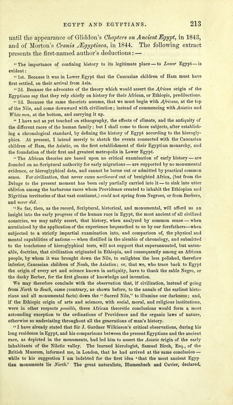 until the appearance of Gliddon's Chapters on Ancient Egypt, in 1843, and of Morton's Crania JEgyptiaca, in 1844. The following extract presents the first-named author's deductions: — The importance of confining history to its legitimate place — to Lower Egypt—is evident:  1st. Because it was in Lower Egypt that the Caucasian children of Ham must have first settled, on their arrival from Asia.  2d. Because the advocates of the theory which would assert the African origin of the Egyptians say that they rely chiefly on history for their African, or Ethiopic, predilections.  3d. Because the same theorists assume, that we must begin with Africans, at the top of the Nile, and come downward with civilization; instead of commencing with Asiatics and White men, at the bottom, and carrying it up.  I have not as yet touched on ethnography, the effects of climate, and the antiquity of the different races of the human family; but I shall come to those subjects, after establish- ing a chronological standard, by defining the history of Egypt according to the hierogly- phics. At present, I intend merely to sketch the events connected with the Caucasian children of Ham, the Asiatic, on the first establishment of their Egyptian monarchy, and the foundation of their first and greatest metropolis in Lower Egypt. The African theories are based upon no critical examination of early history — are founded on no Scriptural authority for early migrations — are supported by no monumental evidence, or hieroglyphical data, and cannot be borne out or admitted by practical common sense. For civilization, that never came northward out of benighted Africa, (but from the Deluge to the present moment has been only partially carried into it — to sink into utter oblivion among the barbarous races whom Providence created to inhabit the Ethiopian and Nigritian territories of that vast continent,) could not spring from Negroes, or from Berbers, and never did. So far, then, as the record, Scriptural, historical, and monumental, will afford us an insight into the early progress of the human race in Egypt, the most ancient of all civilized countries, we may safely assert, that history, when analyzed by common sense — when scrutinized by the application of the experience bequeathed to us by our forefathers—when subjected to a strictly impartial examination into, and comparison of, the physical and mental capabilities of nations — when distilled in the alembic of chronology, and submitted to the touchstone of hieroglyphical tests, will not support that superannuated, but unten- able, doctrine, that civilization originated in Ethiopia, and consequently among an African people, by whom it was brought down the Nile, to enlighten the less polished, therefore inferior, Caucasian children of Noah, the Asiatics; or, that we, who trace back to Egypt the origin of every art and science known in antiquity, have to thank the sable Negro, or the dusky Berber, for the first gleams of knowledge and invention. We may therefore conclude with the observation that, if civilization, instead of going from North to South, came (contrary, as shown before, to the annals of the earliest histo- rians and all monumental facts) down the Sacred Nile, to illumine our darkness; and, if the Ethiopic origin of arts and sciences, with social, moral, and religious institutions, were in other respects possible, these African theoretic conclusions would form a most astounding exception to the ordinations of Providence and the organic laws of nature, otherwise so undeviating throughout all the generations of man's history.  I have already stated that Sir J. Gardner Wilkinson's critical observations, during his long residence in Egypt, and his comparisons between the present Egyptians and the ancient race, as depicted in the monuments, had led him to assert the Asiatic Origin of the early inhabitants of the Nilotic valley. The learned hierologist, Samuel Birch, Esq., of the British Museum, informed me, in London, that he had arrived at the same conclusion — while to his suggestion I am indebted for the first idea 'that the most ancient Egyp tian monuments lie North.'' The great naturalists, Blumenbach and Cuvier, declared.