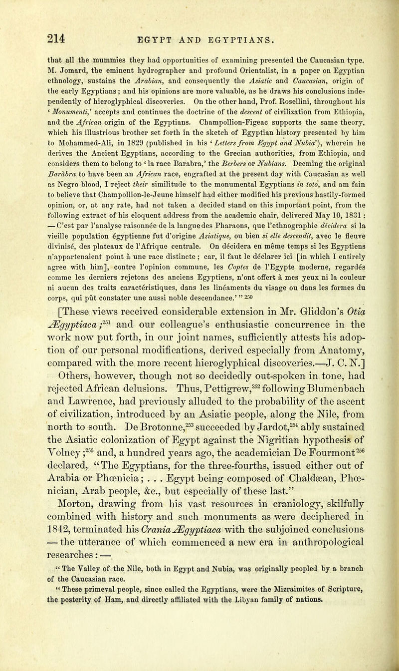 that all the mummies they had opportunities of examining presented the Caucasian type. M. Jomard, the eminent hydrographer and profound Orientalist, in a paper on Egyptian ethnology, sustains the Arabian, and consequently the Asiatic and Caucasian, origin of the early Egyptians; and his opinions are more valuable, as he draws his conclusions inde- pendently of hieroglyphical discoveries. On the other hand, Prof. Rosellini, throughout his ' 3fonumenti,' accepts and continues the doctrine of the descent of civilization from Ethiopia, and the African origin of the Egyptians. Champollion-Figeac supports the same theory, which his illustrious brother set forth in the sketch of Egyptian history presented by him to Mohammed-Ali, in 1829 (published in his 'Letters from Egypt and Nubia1), wherein he derives the Ancient Egyptians, according to the Grecian authorities, from Ethiopia, and considers them to belong to ' la race Barabra,' the Berbers or Nubians. Deeming the original Barabra to have been an African race, engrafted at the present day with Caucasian as well as Negro blood, I reject their similitude to the monumental Egyptians in toto, and am fain to believe that Champollion-le-Jeune himself had either modified his previous hastily-formed opinion, or, at any rate, had not taken a decided stand on this important point, from the following extract of his eloquent address from the academic chair, delivered May 10, 1831 : — C'est par Fanalyse raisonnee de la languedes Pharaons, que l'ethnographie decidera si la vieille population 6gyptienne fut d'origine Asiatique, ou bien si die descendit, avec le fleuve divinise, des plateaux de l'Afrique centrale. On decidera en meme temps si les Egyptiens n'appartenaient point a une race distincte ; car, il faut le declarer ici [in which I entirely agree with him], contre l'opinion commune, les Coptes de 1'Egypte moderne, regarded comme les derniers rejetons des anciens Egyptiens, n'ont ofFert a mes yeux ni la couleur ni aucun des traits caracteristiques, dans les lineaments du visage ou dans les formes du corps, qui put constater une aussi noble descendance.' 250 [These views received considerable extension in Mr. Gliddon's Otia JEgyptiaca y251 and our colleague's enthusiastic concurrence in the work now put forth, in our joint names, sufficiently attests his adop- tion of our personal modifications, derived especially from Anatomy, compared with the more recent hieroglyphical discoveries.—J. C. IN.] Others, however, though not so decidedly out-spoken in tone, had rejected African delusions. Thus, Pettigrew,252 following Blumenbach and Lawrence, had previously alluded to the probability of the ascent of civilization, introduced by an Asiatic people, along the Nile, from north to south. De Brotonne,253 succeeded by Jardot,254 ably sustained the Asiatic colonization of Egypt against the Nigritian hypothesis of Volney ;255 and, a hundred years ago, the academician De Fourmont256 declared, The Egyptians, for the three-fourths, issued either out of Arabia or Phoenicia; . . . Egypt being composed of Chaldsean, Phoe- nician, Arab people, &c, but especially of these last. Morton, drawing from his vast resources in craniology, skilfully combined with history and such monuments as were deciphered in 1842, terminated his Crania JEgyptiaca with the subjoined conclusions — the utterance of which commenced a new era in anthropological researches: —  The Valley of the Nile, both in Egypt and Nubia, was originally peopled by a branch of the Caucasian race.  These primeval people, since called the Egyptians, were the Mizraimites of Scripture, the posterity of Ham, and directly affiliated with the Libyan family of nations.