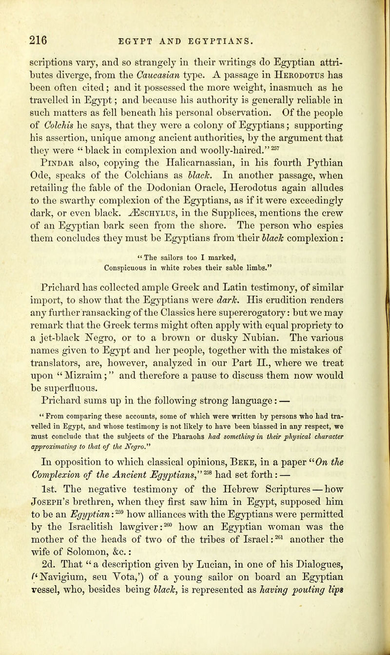 scriptions vary, and so strangely in their writings do Egyptian attri- butes diverge, from the Caucasian type. A passage in Herodotus has been often cited; and it possessed the more weight, inasmuch as he travelled in Egypt; and because his authority is generally reliable in such matters as fell beneath his personal observation. Of the people of Colchis he says, that they were a colony of Egyptians; supporting his assertion, unique among ancient authorities, by the argument that they were black in complexion and woolly-haired.257 Pindar also, copying the Halicarnassian, in his fourth Pythian Ode, speaks of the Colchians as black. In another passage, when retailing the fable of the Dodonian Oracle, Herodotus again alludes to the swarthy complexion of the Egyptians, as if it were exceedingly dark, or even black. ^Eschylus, in the Supplices, mentions the crew of an Egyptian bark seen from the shore. The person who espies them concludes they must be Egyptians from their black complexion:  The sailors too I marked, Conspicuous in white robes their sable limbs. Prichard has collected ample Greek and Latin testimony, of similar import, to show that the Egyptians were dark. His erudition renders any further ransacking of the Classics here supererogatory: but we may remark that the Greek terms might often apply with equal propriety to a jet-black Negro, or to a brown or dusky Nubian. The various names given to Egypt and her people, together with the mistakes of translators, are, however, analyzed in our Part H., where we treat upon  Mizraim; and therefore a pause to discuss them now would be superfluous. Prichard sums up in the following strong language: —  From comparing these accounts, some of -which were written by persons who had tra- velled in Egypt, and whose testimony is not likely to have been biassed in any respect, we must conclude that the subjects of the Pharaohs had something in their physical character approximating to that of the Negro. In opposition to which classical opinious, Beke, in a paper On the Complexion of the Ancient Egyptians,258 had set forth : — 1st. The negative testimony of the Hebrew Scriptures — how Joseph's brethren, when they first saw him in Egypt, supposed him to be an Egyptian: 259 how alliances with the Egyptians were permitted by the Israelitish lawgiver: 260 how an Egyptian woman was the mother of the heads of two of the tribes of Israel:261 another the wife of Solomon, &c.: 2d. That  a description given by Lucian, in one of his Dialogues, (* JSTavigium, seu Vota,') of a young sailor on board an Egyptian vessel, who, besides being black, is represented as having pouting lips