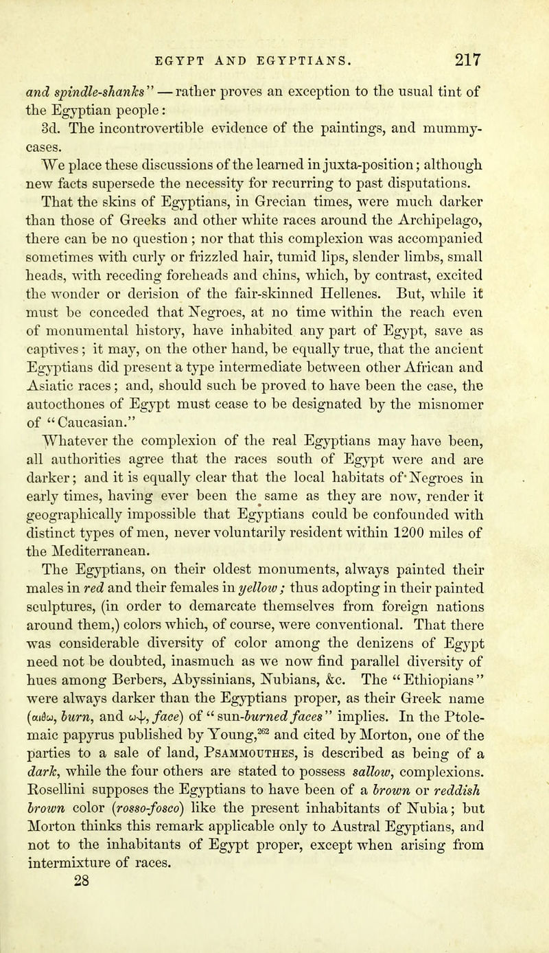 and spindle-shanks — rather proves an exception to the usual tint of the Egyptian people: 3d. The incontrovertible evidence of the paintings, and mummy- cases. We place these discussions of the learned in juxta-position; although new facts supersede the necessity for recurring to past disputations. That the skins of Egyptians, in Grecian times, were much darker than those of Greeks and other white races around the Archipelago, there can be no question ; nor that this complexion was accompanied sometimes with curly or frizzled hair, tumid lips, slender limbs, small heads, with receding foreheads and chins, which, by contrast, excited the wonder or derision of the fair-skinned Hellenes. But, while it must be conceded that Negroes, at no time within the reach even of monumental history, have inhabited any part of Egypt, save as captives ; it may, on the other hand, be equally true, that the ancient Egyptians did present a type intermediate between other African and Asiatic races; and, should such be proved to have been the case, the autocthones of Egypt must cease to be designated by the misnomer of Caucasian. Whatever the complexion of the real Egyptians may have been, all authorities agree that the races south of Egypt were and are darker; and it is equally clear that the local habitats of Negroes in early times, having ever been the same as they are now, render it geographically impossible that Egyptians could be confounded with distinct types of men, never voluntarily resident within 1200 miles of the Mediterranean. The Egyptians, on their oldest monuments, always painted their males in red and their females in yellow; thus adopting in their painted sculptures, (in order to demarcate themselves from foreign nations around them,) colors which, of course, were conventional. That there was considerable diversity of color among the denizens of Egypt need not be doubted, inasmuch as we now find parallel diversity of hues among Berbers, Abyssinians, Nubians, &c. The  Ethiopians  were always darker than the Egyptians proper, as their Greek name (ai0w, burn, and u^face) of  sun-burned faces implies. In the Ptole- maic papyrus published by Young,262 and cited by Morton, one of the parties to a sale of land, Psammouthes, is described as being of a dark, while the four others are stated to possess sallow, complexions. Pvosellini supposes the Egyptians to have been of a brown or reddish brown color (rosso-fosco) like the present inhabitants of Nubia; but Morton thinks this remark applicable only to Austral Egyptians, and not to the inhabitants of Egypt proper, except when arising from intermixture of races. 28