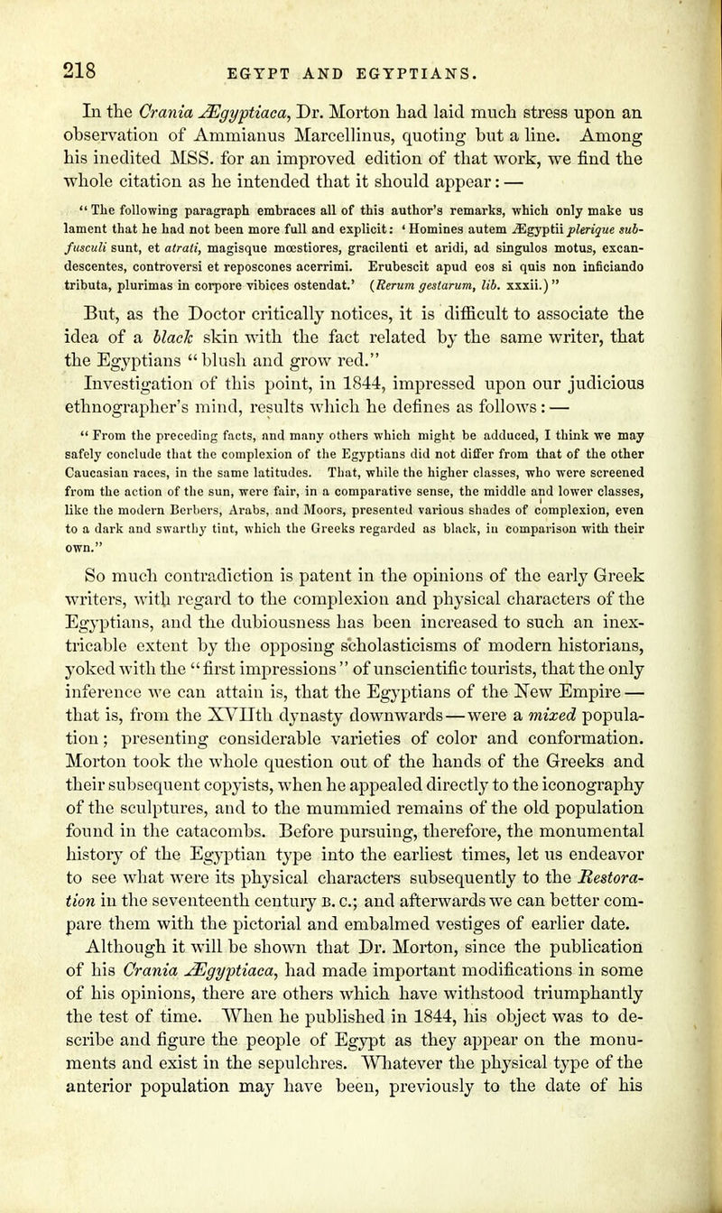 In the Crania JEgyptiaca, Dr. Morton Lad laid much stress upon an ohservation of Ammianus Marcellinus, quoting but a line. Among his inedited MSS. for an improved edition of that work, we find the whole citation as he intended that it should appear: —  The following paragraph embraces all of this author's remarks, which only make us lament that he had not been more full and explicit: ' Homines autem iEgyptii plerique sub- fusculi sunt, et atrati, magisque moestiores, gracilenti et aridi, ad singulos motus, excan- descentes, controversi et reposcones acerrimi. Erubescit apud eos si quis non inficiando tributa, plurimas in corpore vibices ostendat.' (Rerum gestarum, lib. xxxii.) But, as the Doctor critically notices, it is difficult to associate the idea of a black skin with the fact related by the same writer, that the Egyptians blush and grow red. Investigation of this point, in 1844, impressed upon our judicious ethnographer's mind, results which he defines as follows: —  Prom the preceding facts, and many others which might be adduced, I think we may safely conclude that the complexion of the Egyptians did not differ from that of the other Caucasian races, in the same latitudes. That, while the higher classes, who were screened from the action of the sun, were fair, in a comparative sense, the middle and lower classes, like the modern Berbers, Arabs, and Moors, presented various shades of complexion, even to a dark and swarthy tint, which the Greeks regarded as black, in comparison with their own. So much contradiction is patent in the opinions of the early Greek writers, with regard to the complexion and physical characters of the Egyptians, and the dubiousness Las been increased to such an inex- tricable extent by the opposing scholasticisms of modern historians, yoked with the first impressions of unscientific tourists, that the only inference we can attain is, that the Egyptians of the New Empire — that is, from the XVHth dynasty downwards—were a mixed popula- tion ; presenting considerable varieties of color and conformation. Morton took the whole question out of the hands of the Greeks and their subsequent copyists, when he appealed directly to the iconography of the sculptures, and to the mummied remains of the old population found in the catacombs. Before pursuing, therefore, the monumental history of the Egyptian type into the earliest times, let us endeavor to see what were its physical characters subsequently to the Restora- tion in the seventeenth century B. c; and afterwards we can better com- pare them with the pictorial and embalmed vestiges of earlier date. Although it will be shown that Dr. Morton, since the publication of his Crania JEgyptiaca, had made important modifications in some of his opinions, there are others which have withstood triumphantly the test of time. When he published in 1844, his object was to de- scribe and figure the people of Egypt as they appear on the monu- ments and exist in the sepulchres. Whatever the physical type of the anterior population may have been, previously to the date of his