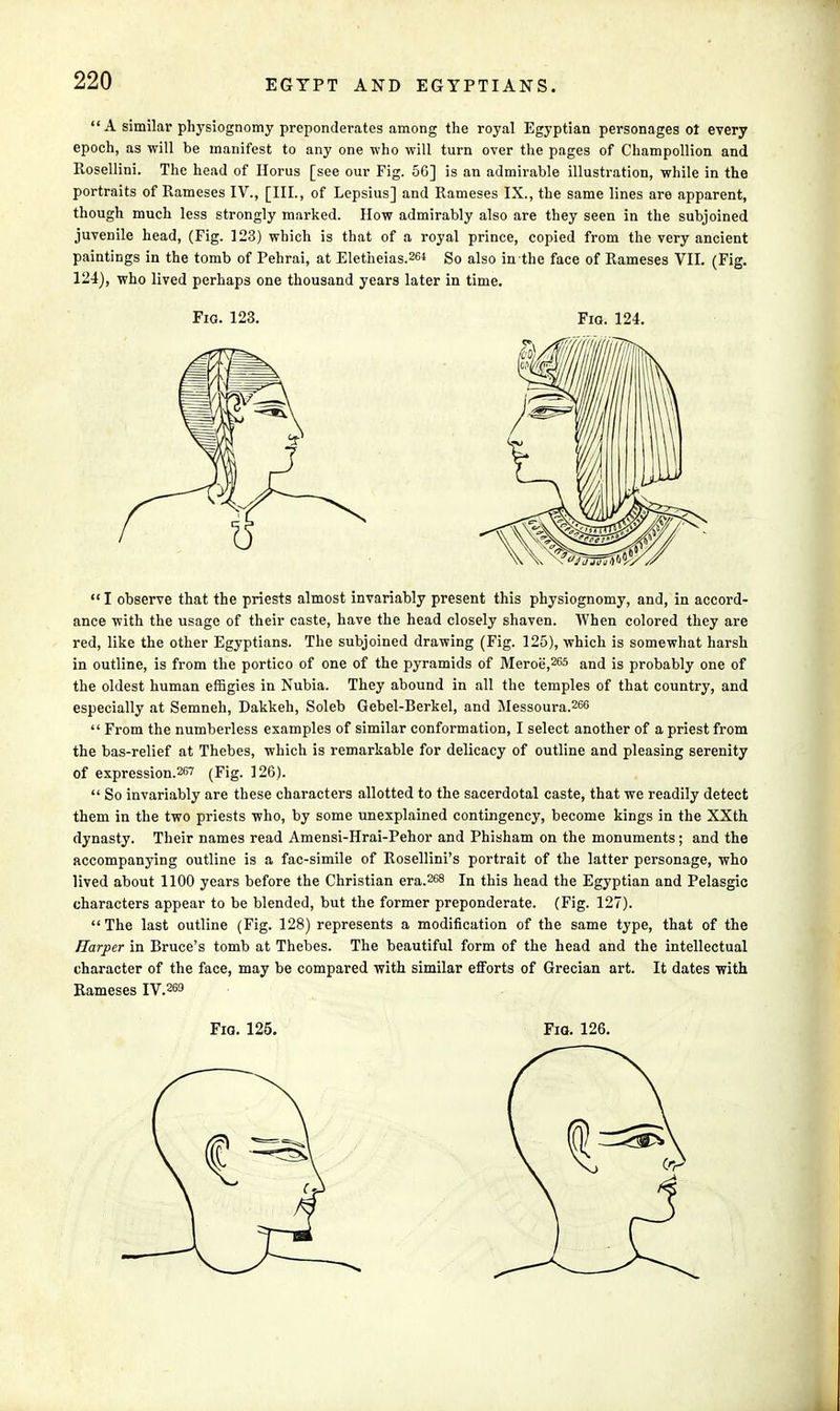  A similar physiognomy preponderates among the royal Egyptian personages ol every epoch, as will be manifest to any one who will turn over the pages of Champollion and Rosellini. The head of Horus [see our Fig. 56] is an admirable illustration, while in the portraits of Rameses IV., [III., of Lepsius] and Rameses IX., the same lines are apparent, though much less strongly marked. How admirably also are they seen in the subjoined juvenile head, (Fig. 123) which is that of a royal prince, copied from the very ancient paintings in the tomb of Pehrai, at Eletheias.2^ So also in the face of Rameses VII. (Fig. 124), who lived perhaps one thousand years later in time. Fig. 123. Fio. 124. I observe that the priests almost invariably present this physiognomy, and, in accord- ance with the usage of their caste, have the head closely shaven. When colored they are red, like the other Egyptians. The subjoined drawing (Fig. 125), which is somewhat harsh in outline, is from the portico of one of the pyramids of Meroe',265 and is probably one of the oldest human effigies in Nubia. They abound in all the temples of that country, and especially at Semneh, Dakkeh, Soleb Gebel-Berkel, and Messoura.266  From the numberless examples of similar conformation, I select another of a priest from the bas-relief at Thebes, which is remarkable for delicacy of outline and pleasing serenity of expression.267 (Fig. 126).  So invariably are these characters allotted to the sacerdotal caste, that we readily detect them in the two priests who, by some unexplained contingency, become kings in the XXth dynasty. Their names read Amensi-Hrai-Pehor and Phisham on the monuments; and the accompanying outline is a fac-simile of Rosellini's portrait of the latter personage, who lived about 1100 years before the Christian era.268 In this head the Egyptian and Pelasgic characters appear to be blended, but the former preponderate. (Fig. 127). The last outline (Fig. 128) represents a modification of the same type, that of the Harper in Bruce's tomb at Thebes. The beautiful form of the head and the intellectual character of the face, may be compared with similar efforts of Grecian art. It dates with Rameses IV.269