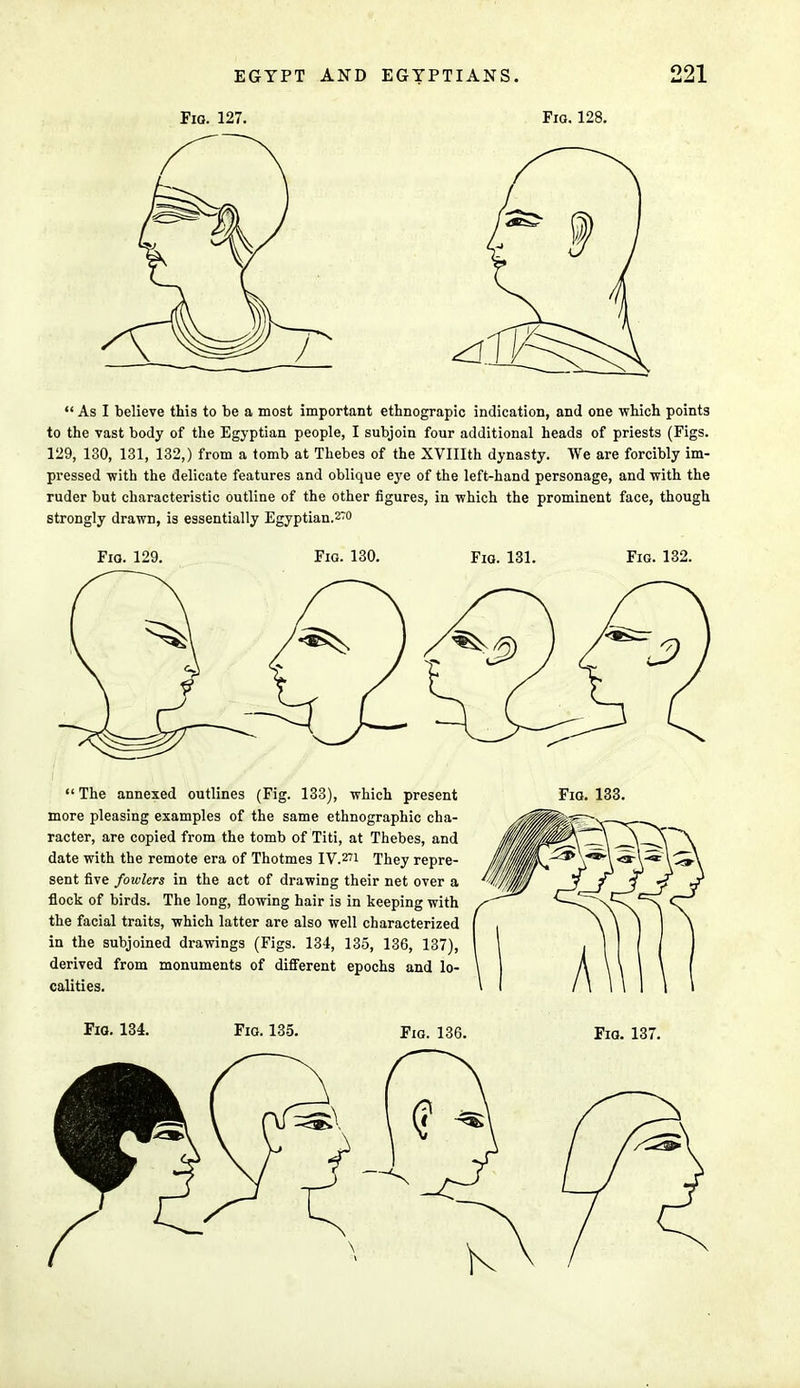 Fio. 127. Fig. 128.  As I believe this to be a most important ethnograpic indication, and one which points to the vast body of the Egyptian people, I subjoin four additional heads of priests (Figs. 129, 130, 131, 132,) from a tomb at Thebes of the XVIIIth dynasty. We are forcibly im- pressed -with the delicate features and oblique eye of the left-hand personage, and with the ruder but characteristic outline of the other figures, in which the prominent face, though strongly drawn, is essentially Egyptian.2~o Fio. 129. Fig. 130. Fig. 131. Fig. 132.  The annexed outlines (Fig. 133), which present more pleasing examples of the same ethnographic cha- racter, are copied from the tomb of Titi, at Thebes, and date with the remote era of Thotmes IV.271 They repre- sent five fowlers in the act of drawing their net over a flock of birds. The long, flowing hair is in keeping with the facial traits, which latter are also well characterized in the subjoined drawings (Figs. 134, 135, 136, 137), derived from monuments of different epochs and lo- calities.