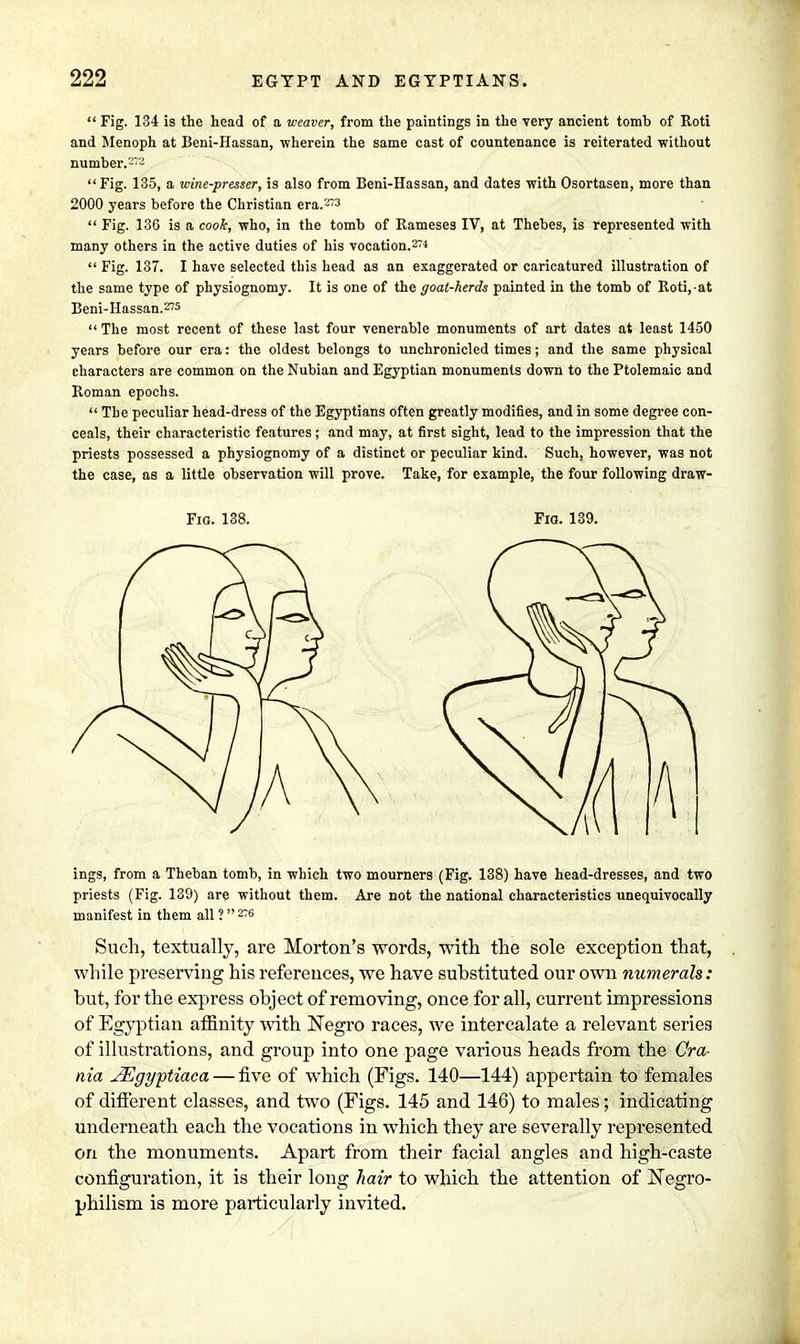  Fig. 134 is the head of a weaver, from the paintings in the very ancient tomb of Roti and Menoph at Beni-Hassan, wherein the same cast of countenance is reiterated without number.272  Fig. 135, a wine-presser, is also from Beni-Hassan, and dates with Osortasen, more than 2000 years before the Christian era.273  Fig. 136 is a cook, who, in the tomb of Rameses IV, at Thebes, is represented with many others in the active duties of his vocation.274  Fig. 137. I have selected this head as an exaggerated or caricatured illustration of the same type of physiognomy. It is one of the goat-herds painted in the tomb of Roti, at Beni-Hassan.275  The most recent of these last four venerable monuments of art dates at least 1450 years before our era: the oldest belongs to unchronicled times; and the same physical characters are common on the Nubian and Egyptian monuments down to the Ptolemaic and Roman epochs.  The peculiar head-dress of the Egyptians often greatly modifies, and in some degree con- ceals, their characteristic features; and may, at first sight, lead to the impression that the priests possessed a physiognomy of a distinct or peculiar kind. Such, however, was not the case, as a little observation will prove. Take, for example, the four following draw- ings, from a Theban tomb, in which two mourners (Fig. 138) have head-dresses, and two priests (Fig. 139) are without them. Are not the national characteristics unequivocally manifest in them all ?  276 Such, textually, are Morton's words, with the sole exception that, while preserving his references, we have substituted our own numerals: but, for the express object of removing, once for all, current impressions of Egyptian affinity with Negro races, we intercalate a relevant series of illustrations, and group into one page various heads from the Cra- nia JEgyptiaca — five of which (Figs. 140—144) appertain to females of different classes, and two (Figs. 145 and 146) to males; indicating underneath each the vocations in which they are severally represented on the monuments. Apart from their facial angles and high-caste configuration, it is their long hair to which the attention of Negro- philism is more particularly invited.