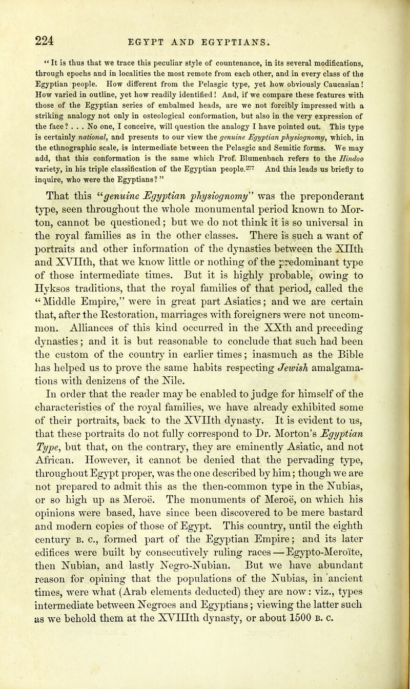  It is thus that we trace this peculiar style of countenance, in its several modifications, through epochs and in localities the most remote from each other, and in every class of the Egyptian people. How different from the Pelasgic type, yet how obviously Caucasian! How varied in outline, yet how readily identified ! And, if we compare these features with those of the Egyptian series of embalmed heads, are we not forcibly impressed with a striking analogy not only in osteological conformation, but also in the very expression of the face ? ... No one, I conceive, will question the analogy I have pointed out. This type is certainly national, and presents to our view the genuine Egyptian physiognomy, which, in the ethnographic scale, is intermediate between the Pelasgic and Semitic forms. We may add, that this conformation is the same which Prof. Blumenbach refers to the Hindoo variety, in his triple classification of the Egyptian people.277 And this leads us briefly to inquire, who were the Egyptians?  That this genuine Egyptian p7iysiognomy' was the preponderant type, seen throughout the whole monumental period known to Mor- ton, cannot be questioned; but we do not think it is so universal in the royal families as in the other classes. There is such a want of portraits and other information of the dynasties between the XTIth and XVnth, that we know little or nothing of the predominant type of those intermediate times. But it is highly probable, owing to Hyksos traditions, that the royal families of that period, called the Middle Empire, were in great part Asiatics; and we are certain that, after the Restoration, marriages with foreigners were not uncom- mon. Alliances of this kind occurred in the XXth and preceding dynasties; and it is but reasonable to conclude that such had been the custom of the country in earlier times; inasmuch as the Bible has helped us to prove the same habits respecting Jewish amalgama- tions with denizens of the Nile. In order that the reader may be enabled to judge for himself of the characteristics of the royal families, we have already exhibited some of their portraits, back to the XVIIth dynasty. It is evident to us, that these portraits do not fully correspond to Dr. Morton's Egyptian Type, but that, on the contrary, they are eminently Asiatic, and not African. However, it cannot be denied that the pervading type, throughout Egypt proper, was the one described by him; though we are not prepared to admit this as the then-common type in the Nubias, or so high up as Meroe. The monuments of Meroe, on which his opinions were based, have since been discovered to be mere bastard and modern copies of those of Egypt. This country, until the eighth century B. c, formed part of the Egyptian Empire; and its later edifices were built by consecutively ruling races — Egypto-Meroite, then Nubian, and lastly Negro-Nubian. But we have abundant reason for opining that the populations of the Nubias, in 'ancient times, were what (Arab elements deducted) they are now: viz., types intermediate between Negroes and Egyptians; viewing the latter such as we behold them at the XVIIIth dynasty, or about 1500 b. c.