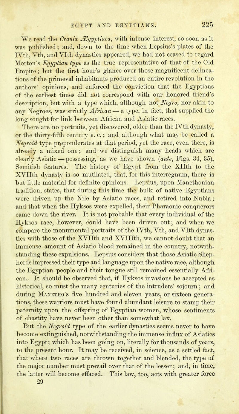 We read the Crania JEgyptiaca, with intense interest, so soon as it was published; and, down to the time when Lepsius's plates of the IVth, Vth, and Vlth dynasties appeared, we had not ceased to regard Morton's Egyptian type as the true representative of that of the Old Empire; but the first hour's glance over those magnificent delinea- tions of the primeval inhabitants produced an entire revolution in the authors' opinions, and enforced the conviction that the Egyptians of the earliest times did not correspond with our honored friend's description, but with a type which, although not Negro, nor akin to any Negroes, was strictly African — a type, in fact, that supplied the long-sought-for link between African and Asiatic races. There are no portraits, yet discovered, older than the IVth dynasty, or the thirty-fifth century b. c.; and although what may be called a Negroid type preponderates at that period, yet the race, even there, is already a mixed one; and we distinguish many heads which are clearly Asiatic — possessing, as we have shown {ante, Eigs. 34, 35), Semitish features. The history of Egypt from the Xnth to the XVHth dynasty is so mutilated, that, for this interregnum, there is but little material for definite opinions. Lepsius, upon Manethonian tradition, states, that during this time the bulk of native Egyptians were driven up the Nile by Asiatic races, and retired into Nubia; and that when the Hyksos were expelled, their Pharaonic conquerors came down the river. It is not probable that every individual of the Hyksos race, however, could have been driven out; and when we compare the monumental portraits of the IVth, Vth, and Vlth djmas- ties with those of the XVIIth and XVHIth, we cannot doubt that an immense amount of Asiatic blood remained in the country, notwith- standing these expulsions. Lepsius considers that those Asiatic Shep- herds impressed their type and language upon the native race, although the Egyptian people and their tongue still remained essentially Afri- can. It should be observed that, if Hyksos invasions be accepted as historical, so must the many centuries of the intruders' sojourn; and during Manetho's five hundred and eleven years, or sixteen genera- tions, these warriors must have found abundant leisure to stamp their paternity upon the offspring of Egyptian women, whose sentiments of chastity have never been other than somewhat lax. But the Negroid type of the earlier dynasties seems never to have become extinguished, notwithstanding the immense influx of Asiatics into Egypt; which has been going on, literally for thousands of years, to the present hour. It may be received, in science, as a settled fact, that where two races are thrown together and blended, the type of the major number must prevail over that of the lesser; and, in time, the latter will become effaced. This law, too, acts with greater force 29