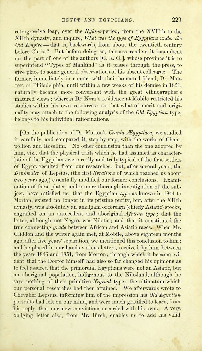 retrogressive leap, over the ITyksos-period, from the XVIIth to the X 11th dynasty, and inquire, What was the type of Egyptians under the Old Empire — that is, backwards, from about the twentieth century before Christ? But before doing so, fairness renders it incumbent on the part of one of the authors [G. R. G.], whose province it is to superintend Types of Mankind as it passes through the press, to give place to some general observations of his absent colleague. The former, immediately in contact with their lamented friend, Dr. Mor- ton, at Philadelphia, until within a few weeks of his demise in 1851, naturally became more conversant with the great ethnographer's matured views; whereas Dr. Nott's residence at Mobile restricted his studies within his own resources: so that what of merit and origi- nality may attach to the following analysis of the Old Egyptian type, belongs to his individual ratiocinations. [On the publication of Dr. Morton's Crania JEgyptiaca, we studied it carefully, and compared it, step by step, with the works of Cham- pollion and Rosellini. ISTo other conclusion than the one adopted by him, viz., that the physical traits which he had assumed as character- istic of the Egyptians were really and truly typical of the first settlers of Egypt, resulted from our researches ; but, after several years, the DenJcmuler of Lepsius, (the first livraisons of which reached us about two years ago,) essentially modified our former conclusions. Exami- nation of these plates, and a more thorough investigation of the sub- ject, have satisfied us, that the Egyptian type as known in 1844 to Morton, existed no longer in its pristine purity, but, after the XLTth dynasty, was absolutely an amalgam of foreign (chiefly Asiatic) stocks, engrafted on an antecedent and aboriginal African type; that the latter, although not Negro, was Nilotic; and that it constituted the true connecting grade between African and Asiatic races. When Mr. Gliddon and the writer again met, at Mobile, above eighteen months ago, after five years' separation, we mentioned this conclusion to Mm; and he placed in our hands various letters, received by him between the years 1846 and 1851, from Morton; through which it became evi- dent that the Doctor himself had also so far changed his opinions as to feel assured that the primordial Egyptians were not an Asiatic, but an aboriginal population, indigenous to the Nile-land, although he says nothing of their primitive Negroid type: the ultimatum which our personal researches had then attained. We afterwards wrote to Chevalier Lepsius, informing him of the impression his Old Egyptian portraits had left on our mind, and were much gratified to learn, from his reply, that our new convictions accorded with his own. A very, obliging letter also, from Mr. Birch, enables us to add his valid