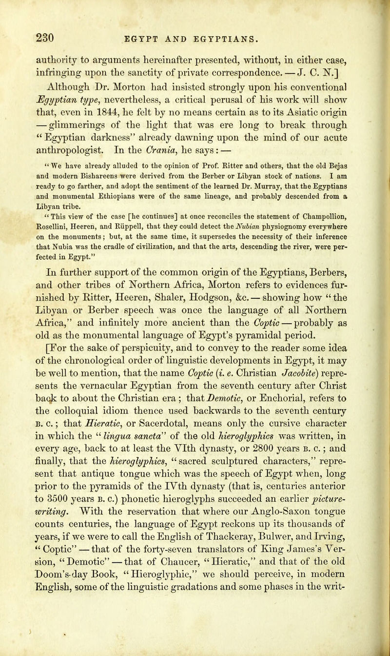 authority to arguments hereinafter presented, without, in either case, infringing upon the sanctity of private correspondence. — J. C. N.] Although Dr. Morton had insisted strongly upon his conventional Egyptian type, nevertheless, a critical perusal of his work will show that, even in 1844, he felt hy no means certain as to its Asiatic origin — glimmerings of the light that was ere long to break through  Egyptian darkness already dawning upon the mind of our acute anthropologist. In the Crania, he says : —  We have already alluded to the opinion of Prof. Ritter and others, that the old Bejas and modern Bishareens were derived from the Berber or Libyan stock of nations. I am ready to go farther, and adopt the sentiment of the learned Dr. Murray, that the Egyptians and monumental Ethiopians were of the same lineage, and probably descended from a Libyan tribe.  This view of the case [he continues] at once reconciles the statement of Champollion, Rosellini, Heeren, and Riippell, that they could detect the Nubian physiognomy everywhere on the monuments; but, at the same time, it supersedes the necessity of their inference that Nubia was the cradle of civilization, and that the arts, descending the river, were per- fected in Egypt. In further support of the common origin of the Egyptians, Berbers, and other tribes of Northern Africa, Morton refers to evidences fur- nished by Ritter, Heeren, Shaler, Hodgson, &c. — showing how  the Libyan or Berber speech was once the language of all Northern Africa, and infinitely more ancient than the Coptic — probably as old as the monumental language of Egypt's pyramidal period. [For the sake of perspicuity, and to convey to the reader some idea of the chronological order of linguistic developments in Egypt, it may be well to mention, that the name Coptic (i. e. Christian Jacobite) repre- sents the vernacular Egyptian from the seventh century after Christ back to about the Christian era ; that Demotic, or Enchorial, refers to the colloquial idiom thence used backwards to the seventh century B. c.; that Hieratic, or Sacerdotal, means only the cursive character in which the  lingua sancta of the old hieroglyphics was written, in every age, back to at least the Vlth dynasty, or 2800 years b. c. ; and finally, that the hieroglyphics, sacred sculptured characters, repre- sent that antique tongue which was the speech of Egypt when, long prior to the pyramids of the IVth dynasty (that is, centuries anterior to 3500 years B. c.) phonetic hieroglyphs succeeded an earlier picture- writing. With the reservation that where our Anglo-Saxon tongue counts centuries, the language of Egypt reckons up its thousands of years, if we were to call the English of Thackeray, Bulwer, and Irving,  Coptic —that of the forty-seven translators of King James's Ver- sion, Demotic — that of Chaucer, Hieratic, and that of the old Doom's-day Book, Hieroglyphic, we should perceive, in modern English, some of the linguistic gradations and some phases in the writ-