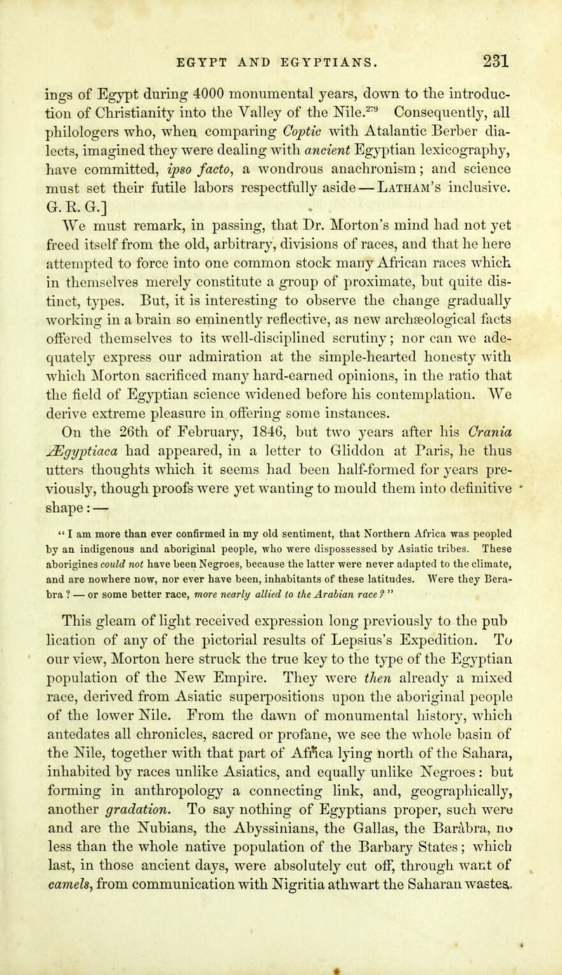 ings of Egypt during 4000 monumental years, down to the introduc- tion of Christianity into the Valley of the Nile.279 Consequently, all philologers who, when comparing Coptic with Atalantic Berher dia- lects, imagined they were dealing with ancient Egyptian lexicography, have committed, ipso facto, a wondrous anachronism; and science must set their futile lahors respectfully aside — Latham's inclusive. G. R. Gv] We must remark, in passing, that Dr. Morton's mind had not yet freed itself from the old, arbitrary, divisions of races, and that he here attempted to force into one common stock many African races which in themselves merely constitute a group of proximate, but quite dis- tinct, types. But, it is interesting to observe the change gradually working in a brain so eminently reflective, as new archaeological facts offered themselves to its well-disciplined scrutiny; nor can we ade- quately express our admiration at the simple-hearted honesty with which Morton sacrificed many hard-earned opinions, in the ratio that the field of Egyptian science widened before his contemplation. We derive extreme pleasure in offering some instances. On the 26th of February, 1846, but two years after his Crania JEgyptiaca had appeared, in a letter to Gliddon at Paris, he thus utters thoughts which it seems had been half-formed for years pre- viously, though proofs were yet wanting to mould them into definitive * shape:—  I am more than ever confirmed in my old sentiment, that Northern Africa was peopled by an indigenous and aboriginal people, who were dispossessed by Asiatic tribes. These aborigines could not have been Negroes, because the latter were never adapted to the climate, and are nowhere now, nor ever have been, inhabitants of these latitudes. Were they Bera- bra ? — or some better race, more nearly allied to the Arabian race ?  This gleam of light received expression long previously to the pub lication of any of the pictorial results of Lepsius's Expedition. To our view, Morton here struck the true key to the type of the Egyptian population of the New Empire. They were then already a mixed race, derived from Asiatic superpositions upon the aboriginal people of the lower Nile. From the dawn of monumental history, which antedates all chronicles, sacred or profane, we see the whole basin of the Nile, together with that part of Africa lying north of the Sahara, inhabited by races unlike Asiatics, and equally unlike Negroes : but forming in anthropology a connecting link, and, geographically, another gradation. To say nothing of Egyptians proper, such were and are the Nubians, the Abyssinians, the Gallas, the Barabra, no less than the whole native population of the Barbary States; which last, in those ancient days, were absolutely cut off, through want of camels, from communication with Nigritia athwart the Saharan wastes.