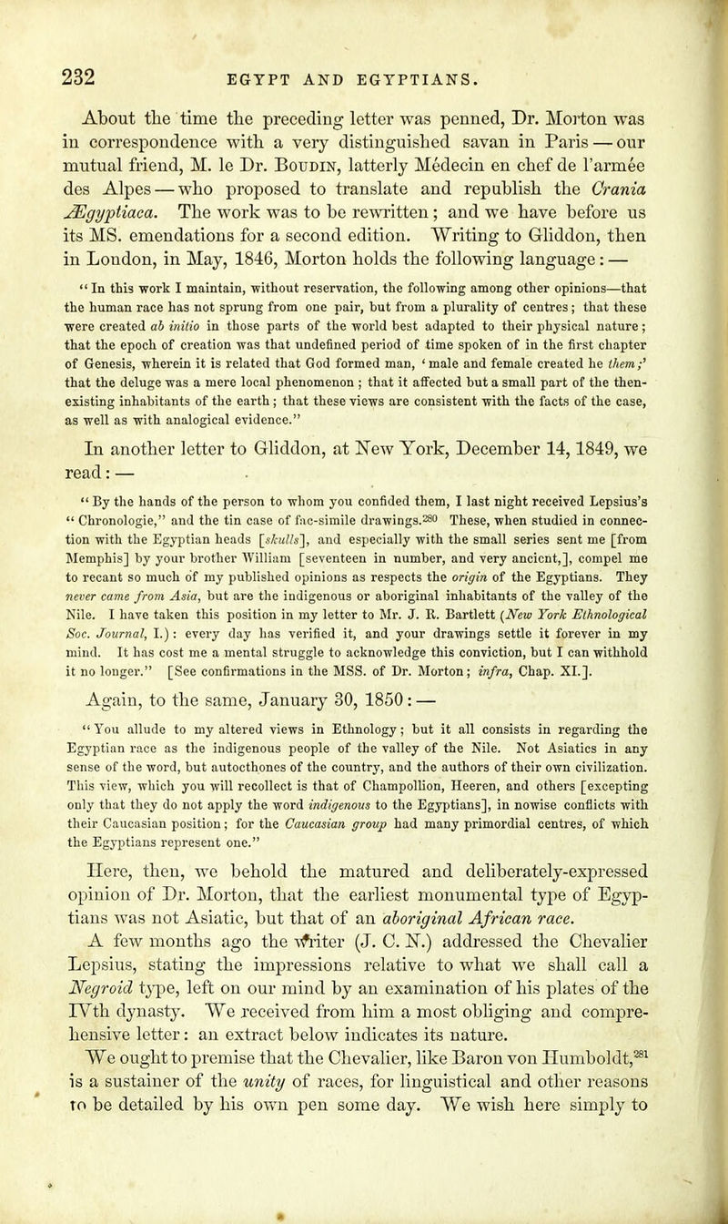 About the time the preceding letter was penned, Dr. Morton was in correspondence with a very distinguished savan in Paris — our mutual friend, M. le Dr. Boudin, latterly Medecin en chef de l'armee des Alpes — who proposed to translate and republish the Crania JEgyptiaea. The work was to be rewritten; and we have before us its MS. emendations for a second edition. Writing to Gliddon, then in London, in May, 1846, Morton holds the following language: —  In this work I maintain, without reservation, the following among other opinions—that the human race has not sprung from one pair, but from a plurality of centres; that these were created ab initio in those parts of the world best adapted to their physical nature; that the epoch of creation was that undefined period of time spoken of in the first chapter of Genesis, wherein it is related that God formed man, ' male and female created he them;'' that the deluge was a mere local phenomenon ; that it affected but a small part of the then- existing inhabitants of the earth; that these views are consistent with the facts of the case, as well as with analogical evidence. In another letter to Gliddon, at New York, December 14,1849, we read: —  By the hands of the person to whom you confided them, I last night received Lepsius's  Chronologie, and the tin case of fac-simile drawings.280 These, when studied in connec- tion with the Egyptian heads [skulls], and especially with the small series sent me [from Memphis] by your brother William [seventeen in number, and very ancient,], compel me to recant so much of my published opinions as respects the origin of the Egyptians. They never came from Asia, but are the indigenous or aboriginal inhabitants of the valley of the Nile. I have taken this position in my letter to Mr. J. R. Bartlett [New York Ethnological Soc. Journal, I.) : every day has verified it, and your drawings settle it forever in my mind. It has cost me a mental struggle to acknowledge this conviction, but I can withhold it no longer. [See confirmations in the MSS. of Dr. Morton; infra, Chap. XI.]. Again, to the same, January 30, 1850: — You allude to my altered views in Ethnology; but it all consists in regarding the Egyptian race as the indigenous people of the valley of the Nile. Not Asiatics in any sense of the word, but autocthones of the country, and the authors of their own civilization. This view, which you will recollect is that of Champollion, Heeren, and others [excepting only that they do not apply the word indigenous to the Egyptians], in nowise conflicts with their Caucasian position; for the Caucasian group had many primordial centres, of which the Egyptians represent one. Here, then, we behold the matured and deliberately-expressed opinion of Dr. Morton, that the earliest monumental type of Egyp- tians was not Asiatic, but that of an aboriginal African race. A few months ago the vfriter (J. C. ]ST.) addressed the Chevalier Lepsius, stating the impressions relative to what we shall call a Negroid type, left on our mind by an examination of his plates of the IVth dynasty. We received from him a most obliging and compre- hensive letter: an extract below indicates its nature. We ought to premise that the Chevalier, like Baron von Humboldt,281 is a sustainer of the unity of races, for linguistical and other reasons to be detailed by his own pen some day. We wish here simply to